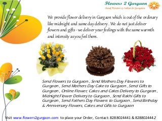 We provide flower delivery in Gurgaon which is out of the ordinary
like midnight and same day delivery . We do not just deliver
flowers and gifts - we deliver your feelings with the same warmth
and intensity as you feel them.
Send Flowers to Gurgaon , Send Mothers Day Flowers to
Gurgaon , Send Mothers Day Cake to Gurgaon , Send Gifts to
Gurgaon , Online Flower, Cakes and Cakes Delivery to Gurgaon ,
Midnight Flower Delivery to Gurgaon , Send Rakhi Gifts to
Gurgaon , Send Fathers Day Flowers to Gurgaon , Send Birthday
& Anniversary Flowers, Cakes and Gifts to Gurgaon
Visit www.flowers2gurgaon.com to place your Order, Contact: 8288024441 & 8288024442
 