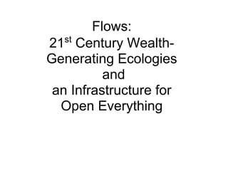 Flows:
   st
21 Century Wealth-
Generating Ecologies
          and
 an Infrastructure for
  Open Everything
 