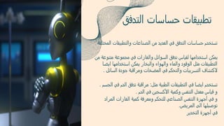 ‫والتطبيقات‬ ‫الصناعات‬ ‫من‬ ‫العديد‬ ‫في‬ ‫التدفق‬ ‫حساسات‬ ‫تستخدم‬
‫المختلفة‬
‫متنوع‬ ‫مجموعة‬ ‫في‬ ‫والغازات‬ ‫السوائل‬ ‫تدفق‬ ‫لقياس‬ ‫استخدامها‬ ‫يمكن‬
‫من‬ ‫ة‬
‫ايض‬ ‫استخدامها‬ ‫يمكن‬ ‫والبخار‬ ‫والهواء‬ ‫والماء‬ ‫الوقود‬ ‫مثل‬ ‫التطبيقات‬
‫ا‬
‫السائ‬ ‫جودة‬ ‫ومراقبة‬ ‫المضخات‬ ‫في‬ ‫والتحكم‬ ‫التسريبات‬ ‫الكتشاف‬
‫ل‬
.
‫مثل‬ ‫الطبية‬ ‫التطبيقات‬ ‫في‬ ‫ايضا‬ ‫تستخدم‬
:
‫ف‬ ‫الدم‬ ‫تدفق‬ ‫مراقبة‬
‫الجسم‬ ‫ي‬
.
‫الدم‬ ‫في‬ ‫األكسجين‬ ‫وكمية‬ ‫التنفس‬ ‫معدل‬ ‫قياس‬ ‫و‬
.
‫المرا‬ ‫الغازات‬ ‫كمية‬ ‫ومعرفة‬ ‫للتحكم‬ ‫الصناعي‬ ‫التنفس‬ ‫أجهزة‬ ‫في‬ ‫و‬
‫د‬
‫المريض‬ ‫الى‬ ‫توصيلها‬
.
‫التخدير‬ ‫أجهزة‬ ‫في‬
‫التدفق‬ ‫حساسات‬ ‫تطبيقات‬
 