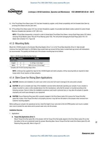 11
Limitorque L120-85 Installation, Operation and Maintenance  FCD LMENIM1202-03-A4 – 06/15
flowserve.com
A)	 If the Thrust Base Drive Sleeve (piece 101) has been threaded by supplier, verify thread compatibility with the threaded Valve Stem by
screwing Drive Sleeve onto the valve stem.
B)	 If Thrust Base Drive Sleeve (piece 101) has not been threaded by supplier, it is provided solid (blank) to allow customer to custom thread.
Maximum threaded stem diameter is 3.25” (82.5 mm).
NOTE: If Thrust Base disassembly is required in order to thread blank Thrust Base Drive Sleeve, remove Quad Rings (piece 107) before
removing Thrust Washer (piece 104) and Thrust Bearing (piece 103). This will prevent damaging the Quad Rings (piece 107). For
details refer to Section 10.1, Figure 28.
4.1.3  Mounting Bolts
Mount the L120-85 actuator on the Actuator Mounting Adapter (Drive 1) or on the Thrust Base Assembly (Drive 2). High-strength
(minimum hex head SAE-Grade 5 or ISO Metric Class socket head cap screws) 8.8 hex head or socket head cap screws with lockwashers
are recommended. The quantity and thread size of the actuator mounting taps are as follows:
Table 3: L120-85 Actuator/Mounting Base Tap Size
Unit Type Quantity Tap Size
Drive 1 and 2
English 4 3/4–10 Tap x 1.0 in. Deep*
Metric 4 M20 x 2.5 mm x 10 mm Deep*
*Complies with F16 IOS mounting flange criteria
NOTE: Limitorque has supplied four taps for the L120-85 English and metric actuators. All four securing bolts are required to retain
torque and/or thrust reaction on these actuators.
4.1.4 Stem Cover for Rising Stem Applications
a	 CAUTION: Selection and installation of a stem cover which is too short will result in damage to the valve and/or actuator.
a	 CAUTION: Be sure to complete each step of the installation overview before electrically operating your actuator. If your actuator is
already mounted to a valve or other actuated device from the manufacturer, verify that the actuator is mounted according to the
following overview. Failure to follow the installation procedures could result in personal injury or may allow the actuator to operate
improperly and could cause damage to your equipment.
a	 CAUTION: Ensure Retaining Ring (piece 98) is properly engaged in the Drive Sleeve (piece 25) to secure the Torque Drive Nut
(piece 95) in place. If the Torque Drive Nut is not properly secured, it may fall from the bottom of the actuator when removed from
customer mounting adapters.
Before putting your actuator into operational service, check the height of your valve stem at the full OPEN position and mount a suitable
stem cover to protect the valve stems and to prevent water entry into the actuator.
Installation Overview
1.	Applications
A.	 Torque Only Applications (Drive 1)
Mount Torque Drive Nut (piece 95) in the actuator with the Torque Drive Nut axially aligned on the Drive Sleeve (piece 25) so that
the bottom of the nut is positioned inside the actuator Mounting Base. Secure Torque Drive Nut inside Drive Sleeve (piece 25) with
Retaining Ring (piece 98). Refer to Figure 27.
Swanson Flo | 800-288-7926 | www.swansonflo.com
Swanson Flo | 800-288-7926 | www.swansonflo.com
 