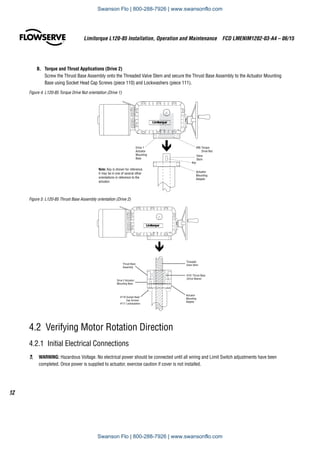 Limitorque L120-85 Installation, Operation and Maintenance  FCD LMENIM1202-03-A4 – 06/15
12
B.	 Torque and Thrust Applications (Drive 2)
Screw the Thrust Base Assembly onto the Threaded Valve Stem and secure the Thrust Base Assembly to the Actuator Mounting
Base using Socket Head Cap Screws (piece 110) and Lockwashers (piece 111).
Figure 4: L120-85 Torque Drive Nut orientation (Drive 1)
Drive 1
Actuator
Mounting
Base
Actuator
Mounting
Adapter
Valve
Stem
#95 Torque
Drive Nut
Key
Note: Key is shown for reference.
It may be in one of several other
orientations in reference to the
actuator.
Figure 5: L120-85 Thrust Base Assembly orientation (Drive 2)
Drive 2 Actuator
Mounting Base
Actuator
Mounting
Adapter
Threaded
Valve Stem
#101 Thrust Base
(Drive Sleeve)
Thrust Base
Assembly
#110 Socket Head
Cap Screws
#111 Lockwashers
4.2 Verifying Motor Rotation Direction
4.2.1  Initial Electrical Connections
c	 WARNING: Hazardous Voltage. No electrical power should be connected until all wiring and Limit Switch adjustments have been
completed. Once power is supplied to actuator, exercise caution if cover is not installed.
Swanson Flo | 800-288-7926 | www.swansonflo.com
Swanson Flo | 800-288-7926 | www.swansonflo.com
 