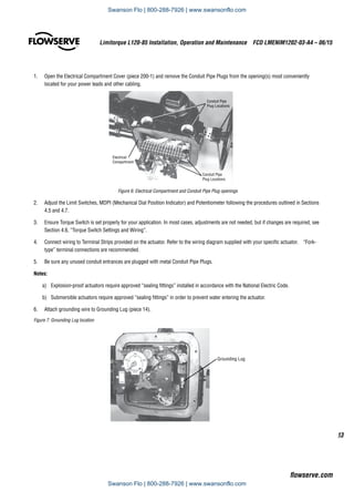 13
Limitorque L120-85 Installation, Operation and Maintenance  FCD LMENIM1202-03-A4 – 06/15
flowserve.com
1.	 Open the Electrical Compartment Cover (piece 200-1) and remove the Conduit Pipe Plugs from the opening(s) most conveniently
located for your power leads and other cabling.
Conduit Pipe
Plug Locations
Conduit Pipe
Plug Locations
Electrical
Compartment
Figure 6: Electrical Compartment and Conduit Pipe Plug openings
2.	 Adjust the Limit Switches, MDPI (Mechanical Dial Position Indicator) and Potentiometer following the procedures outlined in Sections
4.5 and 4.7.
3.	 Ensure Torque Switch is set properly for your application. In most cases, adjustments are not needed, but if changes are required, see
Section 4.6, “Torque Switch Settings and Wiring”.
4.	 Connect wiring to Terminal Strips provided on the actuator. Refer to the wiring diagram supplied with your specific actuator. “Fork-
type” terminal connections are recommended.
5.	 Be sure any unused conduit entrances are plugged with metal Conduit Pipe Plugs.
Notes:
a)	 Explosion-proof actuators require approved “sealing fittings” installed in accordance with the National Electric Code.
b)	 Submersible actuators require approved “sealing fittings” in order to prevent water entering the actuator.
6.	 Attach grounding wire to Grounding Lug (piece 14).
Figure 7: Grounding Lug location
Grounding Lug
Swanson Flo | 800-288-7926 | www.swansonflo.com
Swanson Flo | 800-288-7926 | www.swansonflo.com
 