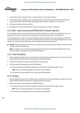 Limitorque L120-85 Installation, Operation and Maintenance  FCD LMENIM1202-03-A4 – 06/15
14
7.	 Inspect actuator for proper lubrication. Refer to “Lubrication” Section 6.1 for lubrication instructions.
8.	 Verify that Motor rotation is operating in the proper direction; the Motor rotation will have a direct impact on the Limit Switch and
Torque Switch functions. Follow the procedure “Verifying Motor Rotation Direction” in Sections 4.4.2, 4.4.3 and 4.4.4).
9.	 Close Electrical Compartment Cover (piece 200-1).
10.	 The actuator is now ready for electrical operation. Continue to “Electrical Start-up Procedure” in Section 5.3.
4.2.2 Motor rotation (phasing) and OPEN/CLOSE Pushbutton Operation
It is very important to check for correct motor rotation to ensure that serious damage to your valve or other equipment does not occur. If
the actuator motor rotates in the wrong direction, damage could occur by over-torquing equipment into a seated position.
Prior to being shipped from the factory, each actuator is inspected to verify proper operation of the Torque and position Limit Switch and
to ensure that they function correctly (i.e. closes when the CLOSE pushbutton is depressed, opens with the OPEN pushbutton, etc.). These
inspections are made with a properly phased power source connected as described in the actuator manual.
a	 CAUTION: To ensure proper operation and to prevent your actuator or other actuated equipment from damage, verify that your actuator
is properly connected to its power source.
NOTE: Your application may vary from the following standard wiring configurations for Three-phase, Single-phase and DC motors.
Refer to your actuator wiring diagram for user-specific wiring configuration.
4.2.3  Three-Phase Motor
1.	 Using the Handwheel, move the valve to a midtravel position (midtravel position allows electrical operation in the valve “safe” area and
keeps the OPEN and CLOSED Limit Switches from tripping while testing motor direction).
2.	 Be prepared to immediately remove power should the actuator run the wrong way.
3.	 Test motor direction by momentarily pressing the OPEN pushbutton:
A)	 If the actuator moves toward CLOSED, immediately turn all power OFF and reverse the motor leads T1 and T3.
NOTE: Refer to your actuator wiring diagram for user-specific wiring configuration.
B)	 If the actuator moves toward OPEN, the motor is wired properly for the application.
4.2.4  DC Motor
1.	 Using the Handwheel, move the valve to a midtravel position (midtravel position allows electrical operation in the valve “safe” area and
keeps the OPEN and CLOSED limit switches from tripping while testing motor direction).
2.	 Test the motor direction by momentarily pressing the OPEN pushbutton:
A)	 If the actuator moves toward CLOSED, immediately turn all power OFF and reverse the motor leads A1 and A2.
NOTE: Refer to your actuator wiring diagram for user specific wiring configuration.
B)	 If the actuator moves toward OPEN, the motor is wired properly for the application.
Swanson Flo | 800-288-7926 | www.swansonflo.com
Swanson Flo | 800-288-7926 | www.swansonflo.com
 
