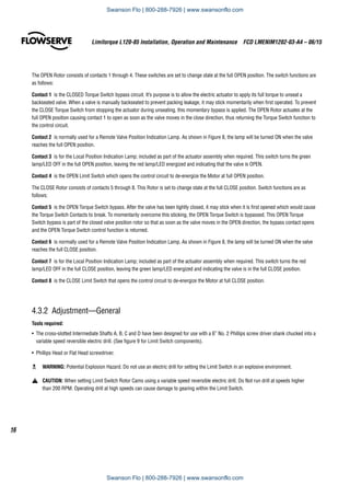 Limitorque L120-85 Installation, Operation and Maintenance  FCD LMENIM1202-03-A4 – 06/15
16
The OPEN Rotor consists of contacts 1 through 4. These switches are set to change state at the full OPEN position. The switch functions are
as follows:
Contact 1  is the CLOSED Torque Switch bypass circuit. It’s purpose is to allow the electric actuator to apply its full torque to unseat a
backseated valve. When a valve is manually backseated to prevent packing leakage, it may stick momentarily when first operated. To prevent
the CLOSE Torque Switch from stopping the actuator during unseating, this momentary bypass is applied. The OPEN Rotor actuates at the
full OPEN position causing contact 1 to open as soon as the valve moves in the close direction, thus returning the Torque Switch function to
the control circuit.
Contact 2  is normally used for a Remote Valve Position Indication Lamp. As shown in Figure 8, the lamp will be turned ON when the valve
reaches the full OPEN position.
Contact 3  is for the Local Position Indication Lamp; included as part of the actuator assembly when required. This switch turns the green
lamp/LED OFF in the full OPEN position, leaving the red lamp/LED energized and indicating that the valve is OPEN.
Contact 4  is the OPEN Limit Switch which opens the control circuit to de-energize the Motor at full OPEN position.
The CLOSE Rotor consists of contacts 5 through 8. This Rotor is set to change state at the full CLOSE position. Switch functions are as
follows:
Contact 5  is the OPEN Torque Switch bypass. After the valve has been tightly closed, it may stick when it is first opened which would cause
the Torque Switch Contacts to break. To momentarily overcome this sticking, the OPEN Torque Switch is bypassed. This OPEN Torque
Switch bypass is part of the closed valve position rotor so that as soon as the valve moves in the OPEN direction, the bypass contact opens
and the OPEN Torque Switch control function is returned.
Contact 6  is normally used for a Remote Valve Position Indication Lamp. As shown in Figure 8, the lamp will be turned ON when the valve
reaches the full CLOSE position.
Contact 7  is for the Local Position Indication Lamp; included as part of the actuator assembly when required. This switch turns the red
lamp/LED OFF in the full CLOSE position, leaving the green lamp/LED energized and indicating the valve is in the full CLOSE position.
Contact 8  is the CLOSE Limit Switch that opens the control circuit to de-energize the Motor at full CLOSE position.
4.3.2 Adjustment—General
Tools required:
•	 The cross-slotted Intermediate Shafts A, B, C and D have been designed for use with a 6” No. 2 Phillips screw driver shank chucked into a
variable speed reversible electric drill. (See figure 9 for Limit Switch components).
•	 Phillips Head or Flat Head screwdriver.
c	 WARNING: Potential Explosion Hazard. Do not use an electric drill for setting the Limit Switch in an explosive environment.
a	 CAUTION: When setting Limit Switch Rotor Cams using a variable speed reversible electric drill, Do Not run drill at speeds higher
than 200 RPM. Operating drill at high speeds can cause damage to gearing within the Limit Switch.
Swanson Flo | 800-288-7926 | www.swansonflo.com
Swanson Flo | 800-288-7926 | www.swansonflo.com
 