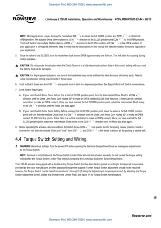 19
Limitorque L120-85 Installation, Operation and Maintenance  FCD LMENIM1202-03-A4 – 06/15
flowserve.com
NOTE: Most applications require turning the Handwheel CW to obtain the full CLOSE position and CCW to obtain full
OPEN position. The actuator Drive Sleeve rotates in a CW direction to the CLOSE position and CCW to the OPEN position.
The Limit Switch Intermediate Shafts rotate in a CCW direction to the CLOSE position and CW to the OPEN position. If
your application is configured differently, keep in mind that the descriptions in this manual will describe rotation directions opposite of
your application.
5.	 Once the valve is fully CLOSED, turn the Handwheel back toward OPEN approximately one full turn. This will allow for coasting during
motor operation.
a	 CAUTION: Do not operate the actuator when the Clutch Screw is in a fully depressed position; loss of the contact setting will occur and
the Setting Rod will be damaged.
a	 CAUTION: For highly geared actuators, one turn of the handwheel may not be sufficient to allow for coast of moving parts. Refer to
valve manufacturer setting requirements in these cases.
6. Push in Clutch Screw and turn CW one-quarter turn to latch in a depressed position. See Figure 9 for Limit Switch nomenclature.
7.	 Limit Switch Rotor Cams
A.	 If your Limit Switch Rotor Cams did not trip at the full CLOSE position point, turn the Intermediate Close Shaft in a CCW
direction until the Close Limit Rotor Cam rotates 90° to make an OPEN contact (CLOSE limit trip point = Rotor Cam in a vertical
orientation to make an OPEN contact). Once you have reached the full CLOSED position point, rotate the Intermediate Shaft slowly
in the CW direction until the Rotor just trips again.
B.	 If your Limit Switch Rotor Cams did trip before reaching the full CLOSE position point, leave the valve at the full CLOSE position
point and turn the Intermediate Close Shaft in a CW direction until the Close Limit Rotor Cam rotates 90° to make an OPEN
contact (CLOSE limit trip point = Rotor Cam in a vertical orientation to make an OPEN contact). Once you have reached the full
CLOSE position point, rotate the Intermediate Shaft slowly in the CCW direction until the Rotor just trips again.
8.	 Before operating the actuator, depress and turn the Clutch Screw CCW one quarter turn to the spring release position. Insert a
screwdriver into the Intermediate Shafts and “rock” them CW and CCW a few times to ensure all the gearing is seated well.
4.4 Torque Switch Setting and Wiring
c	 WARNING: Hazardous Voltage. Turn the power OFF before opening the Electrical Compartment Cover or making any adjustments
to the Torque Switch.
NOTE: Removal or modification of the Torque Switch Limiter Plate will void the actuator warranty. Do not exceed the torque setting
indicated by the Torque Switch Limiter Plate without contacting the Limitorque Customer Service Department.
The L120-85 actuator is equipped with a double-acting Torque Switch that has been factory preset according to the required torque value
provided by the valve manufacturer or other associated equipment supplier. Further Torque Switch adjustment should not be required;
however, the Torque Switch may be reset from positions 1 through 5 (5 being the highest input torque requirement) by adjusting the Torque
Switch Adjustment Screws unless it is limited by the Limiter Plate. See figure 11 for Torque Switch nomenclature.
Swanson Flo | 800-288-7926 | www.swansonflo.com
Swanson Flo | 800-288-7926 | www.swansonflo.com
 