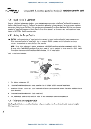 Limitorque L120-85 Installation, Operation and Maintenance  FCD LMENIM1202-03-A4 – 06/15
20
4.4.1  Basic Theory of Operation
As torque is developed by the actuator, the Worm moves axially and causes compression on the Spring Pack Assembly (components of
the Worm Shaft Assembly (piece 15)). The Spring Pack Assembly is calibrated so that a given amount of spring compression equates to a
given amount of output torque. Axial Worm Shaft Assembly movement causes the Torque Switch Shaft (piece 300-13) to move, therefore
engaging the Torque Switch measurement device. Once the Torque Switch is properly set, it measures valve, or other equipment, torque
input in the ELECTRIC or MANUAL operating modes.
4.4.2  Setting the Torque Switch
a	 CAUTION: Installing or adjusting the Torque Switch with the actuator in a loaded condition will result in loss of torque protection.
Before adjusting or installing the Torque Switch, place the actuator in MANUAL mode and turn the Handwheel in the direction
necessary to release the torque load on the Worm Shaft Assembly.
NOTE: If Torque Switch replacement is required, be sure to use an L120-85 Torque Switch rather than replacing with an L120-10 thru
40 Torque Switch. The L120-85 Torque Switch Torque Arm is rotated 10° from the position of the Torque Arm on the L120-10 thru 40
Torque Switch (the red dot on the Torque Switch Shaft indicates an L120-85 Torque Switch).
Figure 11: Torque Switch Components
ID Limiter
Plate (not shown)
#300-4 Torque Switch
Adjustment
Screws
#300-8 Balancing
Screws Mounting
Screw Hole
Torque Arm
Red dot indicates
L120-85 Torque Switch
Typical OPEN
contact assembly
(18  18C)
#300-2  300-3
Index Arm
Typical CLOSE
contact assembly
(17  17C)
1.	 Turn all power to the actuator OFF.
2.	 Loosen the Torque Switch Adjustment Screws (piece 300-4) on the OPEN or CLOSED side of the Torque Switch.
3.	 Move Index Arm (piece 300-2 or piece 300-3) to desired torque setting. The higher number indicates an increased torque and/or thrust
output requirement.
4.	 Tighten the Torque Switch Adjustment Screws (piece 300-4).
5.	 Turn power ON and operate the valve electrically to seat the valve or other device and to ensure tight shut-off.
4.4.3  Balancing the Torque Switch
If the Torque Switch has been removed from the actuator or if you are installing a new Torque Switch, it must be rebalanced using the
following procedure:
Swanson Flo | 800-288-7926 | www.swansonflo.com
Swanson Flo | 800-288-7926 | www.swansonflo.com
 