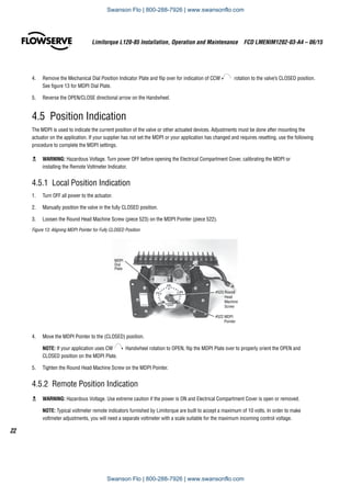 Limitorque L120-85 Installation, Operation and Maintenance  FCD LMENIM1202-03-A4 – 06/15
22
4.	 Remove the Mechanical Dial Position Indicator Plate and flip over for indication of CCW rotation to the valve’s CLOSED position.
See figure 13 for MDPI Dial Plate.
5.	 Reverse the OPEN/CLOSE directional arrow on the Handwheel.
4.5  Position Indication
The MDPI is used to indicate the current position of the valve or other actuated devices. Adjustments must be done after mounting the
actuator on the application. If your supplier has not set the MDPI or your application has changed and requires resetting, use the following
procedure to complete the MDPI settings.
c	 WARNING: Hazardous Voltage. Turn power OFF before opening the Electrical Compartment Cover, calibrating the MDPI or
installing the Remote Voltmeter Indicator.
4.5.1  Local Position Indication
1.	 Turn OFF all power to the actuator.
2.	 Manually position the valve in the fully CLOSED position.
3.	 Loosen the Round Head Machine Screw (piece 523) on the MDPI Pointer (piece 522).
Figure 13: Aligning MDPI Pointer for Fully CLOSED Position
#523 Round
Head
Machine
Screw
#522 MDPI
Pointer
MDPI
Dial
Plate
4.	 Move the MDPI Pointer to the (CLOSED) position.
NOTE: If your application uses CW Handwheel rotation to OPEN, flip the MDPI Plate over to properly orient the OPEN and
CLOSED position on the MDPI Plate.
5.	 Tighten the Round Head Machine Screw on the MDPI Pointer.
4.5.2  Remote Position Indication
c	 WARNING: Hazardous Voltage. Use extreme caution if the power is ON and Electrical Compartment Cover is open or removed.
NOTE: Typical voltmeter remote indicators furnished by Limitorque are built to accept a maximum of 10 volts. In order to make
voltmeter adjustments, you will need a separate voltmeter with a scale suitable for the maximum incoming control voltage.
Swanson Flo | 800-288-7926 | www.swansonflo.com
Swanson Flo | 800-288-7926 | www.swansonflo.com
 