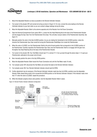 23
Limitorque L120-85 Installation, Operation and Maintenance  FCD LMENIM1202-03-A4 – 06/15
flowserve.com
1.	 Mount the Adjustable Resistor as close as possible to the Remote Voltmeter Indicator.
2.	 Turn power to the actuator OFF and connect all wiring as shown in Figure 14. For now, connect the wires leading to the Remote
Voltmeter Indicator to your test meter so you can conduct voltage readings during the setup.
3.	 Move the Adjustable Resistor Slider to the extreme opposite end of the Resistor from the Power Connection.
4.	 Open the Electrical Compartment Cover (piece 200-1). Loosen the Hex Head Retaining Nut at the base of the Potentiometer Bracket
and dis-engage the Spur Gear from the Potentiometer Drive Gear. This will allow manual rotation of the Potentiometer Assembly. See
figure 14.
5.	 Manually position the valve in the fully CLOSED position. As you are rotating the Handwheel to the CLOSED position, notice the
direction the Potentiometer Spur Gear would be turning the Potentiometer Shaft/Wiper Arm inside the Potentiometer.
6.	 When the valve is CLOSED, turn the Potentiometer Shaft to the end-of-travel position that corresponds to the CLOSED position of
the Potentiometer. Carefully reposition the Potentiometer Spur Gear onto the Potentiometer Shaft to re-engage with the gear train.
Re-tighten Hex Head Retaining Nut at the base of the Potentiometer Bracket.
7.	 Turn power to the actuator ON. Your Test Meter should read “0” or almost “0”. If not, go back through the above steps 1–7 to get your
Potentiometer calibrated to the proper end-of-travel.
8.	 Now manually position the valve in the fully OPEN position.
9.	 Move the Adjustable Resistor Slider toward the Power Connection end until the Test Meter reads 10 volts.
10.	 Turn actuator power OFF, disconnect the Test Meter and connect the leads to the Remote Voltmeter Indicator.
11.	 Turn actuator power ON. Your Remote Voltmeter Indicator should read full OPEN.
12.	 Further adjustment may be necessary. If the Remote Voltmeter Indicator reads less than full OPEN, carefully move the Adjustable
Resistor Slider ahead being careful not to exceed the full OPEN position on the Remote Voltmeter Indicator. If the Indicator reads more
than “0” when the valve is CLOSED, repeat this procedure.
13.	 When the Indicator properly shows valve position, lock the Adjustable Resistor Slider in place.
Figure 14: Remote Position Indicator Calibration Configuration
P1 P2 P3
CLOSED
Valve Position
1
4
1
2 3
4
OPEN
LIMITORQUE CORPORATION
LYNCHBURG V A.
25 watt, 50 ohm Potentiometer
type Variable Resistor mounted
in a Limitorque Actuator Housing
10.00
Digital Multitester
Control voltage range
110 volts to 480 volts
175 watt, 2500 ohm
Adjustable Resistor
located adjacent to
Remote Position
Indicator for voltage
adjustment
Remote
Voltmeter
Indicator Ohmmeter
for calibration
Adustable
Resistor Slider
Mounting
Surface
Swanson Flo | 800-288-7926 | www.swansonflo.com
Swanson Flo | 800-288-7926 | www.swansonflo.com
 
