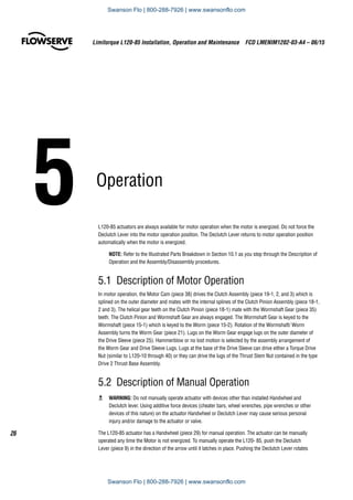 5	Operation
L120-85 actuators are always available for motor operation when the motor is energized. Do not force the
Declutch Lever into the motor operation position. The Declutch Lever returns to motor operation position
automatically when the motor is energized.
NOTE: Refer to the Illustrated Parts Breakdown in Section 10.1 as you step through the Description of
Operation and the Assembly/Disassembly procedures.
5.1 Description of Motor Operation
In motor operation, the Motor Cam (piece 38) drives the Clutch Assembly (piece 19-1, 2, and 3) which is
splined on the outer diameter and mates with the internal splines of the Clutch Pinion Assembly (piece 18-1,
2 and 3). The helical gear teeth on the Clutch Pinion (piece 18-1) mate with the Wormshaft Gear (piece 35)
teeth. The Clutch Pinion and Wormshaft Gear are always engaged. The Wormshaft Gear is keyed to the
Wormshaft (piece 15-1) which is keyed to the Worm (piece 15-2). Rotation of the Wormshaft/ Worm
Assembly turns the Worm Gear (piece 21). Lugs on the Worm Gear engage lugs on the outer diameter of
the Drive Sleeve (piece 25). Hammerblow or no lost motion is selected by the assembly arrangement of
the Worm Gear and Drive Sleeve Lugs. Lugs at the base of the Drive Sleeve can drive either a Torque Drive
Nut (similar to L120-10 through 40) or they can drive the lugs of the Thrust Stem Nut contained in the type
Drive 2 Thrust Base Assembly.
5.2 Description of Manual Operation
c	 WARNING: Do not manually operate actuator with devices other than installed Handwheel and
Declutch lever. Using additive force devices (cheater bars, wheel wrenches, pipe wrenches or other
devices of this nature) on the actuator Handwheel or Declutch Lever may cause serious personal
injury and/or damage to the actuator or valve.
The L120-85 actuator has a Handwheel (piece 29) for manual operation. The actuator can be manually
operated any time the Motor is not energized. To manually operate the L120- 85, push the Declutch
Lever (piece 9) in the direction of the arrow until it latches in place. Pushing the Declutch Lever rotates
Limitorque L120-85 Installation, Operation and Maintenance  FCD LMENIM1202-03-A4 – 06/15
26
Swanson Flo | 800-288-7926 | www.swansonflo.com
Swanson Flo | 800-288-7926 | www.swansonflo.com
 
