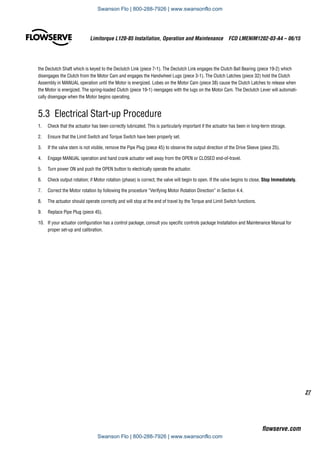 27
Limitorque L120-85 Installation, Operation and Maintenance  FCD LMENIM1202-03-A4 – 06/15
flowserve.com
the Declutch Shaft which is keyed to the Declutch Link (piece 7-1). The Declutch Link engages the Clutch Ball Bearing (piece 19-2) which
disengages the Clutch from the Motor Cam and engages the Handwheel Lugs (piece 3-1). The Clutch Latches (piece 32) hold the Clutch
Assembly in MANUAL operation until the Motor is energized. Lobes on the Motor Cam (piece 38) cause the Clutch Latches to release when
the Motor is energized. The spring-loaded Clutch (piece 19-1) reengages with the lugs on the Motor Cam. The Declutch Lever will automati-
cally disengage when the Motor begins operating.
5.3  Electrical Start-up Procedure
1.	 Check that the actuator has been correctly lubricated. This is particularly important if the actuator has been in long-term storage.
2.	 Ensure that the Limit Switch and Torque Switch have been properly set.
3.	 If the valve stem is not visible, remove the Pipe Plug (piece 45) to observe the output direction of the Drive Sleeve (piece 25).
4.	 Engage MANUAL operation and hand crank actuator well away from the OPEN or CLOSED end-of-travel.
5.	 Turn power ON and push the OPEN button to electrically operate the actuator.
6.	 Check output rotation; if Motor rotation (phase) is correct, the valve will begin to open. If the valve begins to close, Stop Immediately.
7.	 Correct the Motor rotation by following the procedure “Verifying Motor Rotation Direction” in Section 4.4.
8.	 The actuator should operate correctly and will stop at the end of travel by the Torque and Limit Switch functions.
9.	 Replace Pipe Plug (piece 45).
10.	 If your actuator configuration has a control package, consult you specific controls package Installation and Maintenance Manual for
proper set-up and calibration.
Swanson Flo | 800-288-7926 | www.swansonflo.com
Swanson Flo | 800-288-7926 | www.swansonflo.com
 