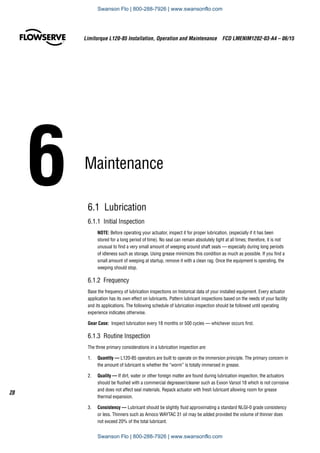 6	Maintenance
6.1 Lubrication
6.1.1  Initial Inspection
NOTE: Before operating your actuator, inspect it for proper lubrication, (especially if it has been
stored for a long period of time). No seal can remain absolutely tight at all times; therefore, it is not
unusual to find a very small amount of weeping around shaft seals — especially during long periods
of idleness such as storage. Using grease minimizes this condition as much as possible. If you find a
small amount of weeping at startup, remove it with a clean rag. Once the equipment is operating, the
weeping should stop.
6.1.2 Frequency
Base the frequency of lubrication inspections on historical data of your installed equipment. Every actuator
application has its own effect on lubricants. Pattern lubricant inspections based on the needs of your facility
and its applications. The following schedule of lubrication inspection should be followed until operating
experience indicates otherwise.
Gear Case:  Inspect lubrication every 18 months or 500 cycles — whichever occurs first.
6.1.3  Routine Inspection
The three primary considerations in a lubrication inspection are:
1.	 Quantity — L120-85 operators are built to operate on the immersion principle. The primary concern in
the amount of lubricant is whether the “worm” is totally immersed in grease.
2.	 Quality — If dirt, water or other foreign matter are found during lubrication inspection, the actuators
should be flushed with a commercial degreaser/cleaner such as Exxon Varsol 18 which is not corrosive
and does not affect seal materials. Repack actuator with fresh lubricant allowing room for grease
thermal expansion.
3.	 Consistency — Lubricant should be slightly fluid approximating a standard NLGI-0 grade consistency
or less. Thinners such as Amoco WAYTAC 31 oil may be added provided the volume of thinner does
not exceed 20% of the total lubricant.
Limitorque L120-85 Installation, Operation and Maintenance  FCD LMENIM1202-03-A4 – 06/15
28
Swanson Flo | 800-288-7926 | www.swansonflo.com
Swanson Flo | 800-288-7926 | www.swansonflo.com
 