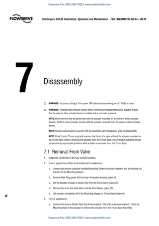 7	Disassembly
Limitorque L120-85 Installation, Operation and Maintenance  FCD LMENIM1202-03-A4 – 06/15
30
c	 WARNING: Hazardous Voltage. Turn power OFF before disassembling your L120-85 actuator.
c	 WARNING: Potential high pressure vessel. Before removing or disassembling your actuator, ensure
that the valve or other actuated device is isolated and is not under pressure.
NOTE: Minor service may be performed with the actuator mounted on the valve or other actuated
devices. Perform more complex service with the actuator removed from the valve or other actuated
device.
NOTE: Review and familiarize yourself with the illustrated parts breakdown prior to disassembly.
NOTE: Drive 2 units (Thrust only) will maintain the thrust of a valve without the actuator mounted on
the Thrust Base. Before removing the actuator from the Thrust Base, ensure that all actuated devices
are secured to appropriate positions while actuator is removed from the Thrust Base.
7.1  Removal From Valve
1.	 Rotate the Handwheel to the fully CLOSED position.
2.	 Drive 1 applications (Refer to illustrated parts breakdown)
a.	 Loosen and remove customer installed Mounting Screws and Lock-washers that are holding the
actuator to the Mounting Adapter.
b.	 Remove Pipe Plug (piece 45) from top of actuator Housing (piece 1).
c.	 Lift the actuator enough to loosen Key from the Drive Sleeve (piece 25).
d.	 Remove Key from the Valve Stem and the Drive Sleeve (piece 25).
e.	 Lift actuator completely off of the Mounting Adapter or Thrust Base Assembly.
3.	 Drive 2 applications
a.	 Loosen and remove Socket Head Cap Screws (piece 110) and Lockwashers (piece 111) at the
Mounting Base of the actuator to remove the actuator from the Thrust Base Assembly.
Swanson Flo | 800-288-7926 | www.swansonflo.com
Swanson Flo | 800-288-7926 | www.swansonflo.com
 
