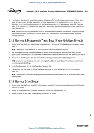 33
Limitorque L120-85 Installation, Operation and Maintenance  FCD LMENIM1202-03-A4 – 06/15
flowserve.com
3.	 Push the Worm Shaft Assembly through the opposite end of the actuator. The Worm Shaft Assembly is comprised of Worm Shaft
(piece 15-1), Worm (piece 15-2), Ball Bearing (piece 15-3), Ball Bearing (piece 15-4), Disc Spring (piece 15-5-1), Spring Pack
Shim (piece 15-5-2), Disc Spring Spacer (piece 15-6), Disc Spring Mandrel (piece 15-7), Bearing Adapter (piece 15-9), Flange Nut
(piece 15-10), Key (piece 15-11), Retaining Ring (piece 15-12), Washer (piece 34), Worm Shaft Gear (piece 35), Key (piece 36) and
Flexloc Nut (piece 37).
NOTE: The Spring Pack is factory preloaded and should not be disassembled from the Worm Shaft Assembly; if Spring Pack replace-
ment is necessary, contact your Limitorque authorized dealer or the Limitorque Service Department for a complete Worm Shaft
Assembly replacement.
7.12 Remove  Disassemble Thrust Base (if Your Unit Uses Drive 2)
1.	 Remove Socket Head Cap Screws (piece 110) and Lockwashers (piece 111) to remove Thrust Base Assembly from actuator Housing
(piece 1).
NOTE: If reassembly of thrust base will use the same components, note quantity and location of shims.
2.	 After removing the Thrust Base Assembly from the actuator Housing and the Mounting Base, remove the Socket Head Cap Screw
(piece 112) and Lockwasher (piece 113) to remove the Thrust Base Housing (piece 100) from Thrust Base Plate (piece 102). See page 55.
3.	 Remove the top Quad Ring (piece 107), then remove the Thrust Bearing (piece 103) and Thrust Washers (piece 104).
NOTE: Removing the Quad Rings (piece 107) before removing the Thrust Bearing (piece 103) and Thrust Washers (piece 104) will
prevent damaging the Quad Rings.
4.	 Lift the Drive Sleeve (piece 101) out of the Thrust Base Plate (piece 102).
5.	 Pull the bottom Quad Ring (piece 107) off the Drive Sleeve, then remove the Thrust Bearing (piece 103) and Thrust Washers
(piece 104).
NOTE: If installing a new Thrust Base or replacing components within the Thrust Base, refer to L120-85 Thrust Base assembly in the
Assembly section.
7.13  Remove Drive Sleeve
1.	 Remove Socket Head Cap Screws (piece 50-1) and Lockwashers (piece 50-2) to remove the Actuator Base Plate (piece 27) from the
bottom of the actuator.
2.	 Remove the Retaining Ring (piece 22) and Ball Bearing (piece 16) from the Drive Sleeve (piece 25).
3.	 Remove the rest of the Drive Sleeve Assembly through the bottom of the actuator.
Swanson Flo | 800-288-7926 | www.swansonflo.com
Swanson Flo | 800-288-7926 | www.swansonflo.com
 