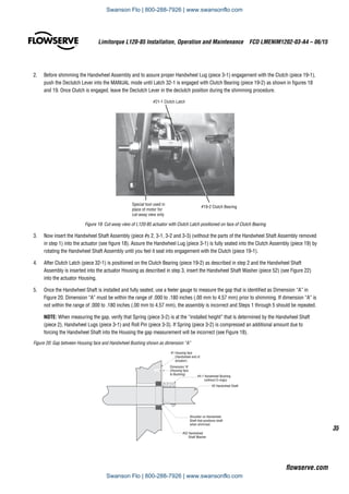 35
Limitorque L120-85 Installation, Operation and Maintenance  FCD LMENIM1202-03-A4 – 06/15
flowserve.com
2.	 Before shimming the Handwheel Assembly and to assure proper Handwheel Lug (piece 3-1) engagement with the Clutch (piece 19-1),
push the Declutch Lever into the MANUAL mode until Latch 32-1 is engaged with Clutch Bearing (piece 19-2) as shown in figures 18
and 19. Once Clutch is engaged, leave the Declutch Lever in the declutch position during the shimming procedure.
#19-2 Clutch Bearing
Special tool used in
place of motor for
cut-away view only
#21-1 Clutch Latch
Figure 19: Cut-away view of L120-85 actuator with Clutch Latch positioned on face of Clutch Bearing
3.	 Now insert the Handwheel Shaft Assembly (piece #s 2, 3-1, 3-2 and 3-3) (without the parts of the Handwheel Shaft Assembly removed
in step 1) into the actuator (see figure 18). Assure the Handwheel Lug (piece 3-1) is fully seated into the Clutch Assembly (piece 19) by
rotating the Handwheel Shaft Assembly until you feel it seat into engagement with the Clutch (piece 19-1).
4.	 After Clutch Latch (piece 32-1) is positioned on the Clutch Bearing (piece 19-2) as described in step 2 and the Handwheel Shaft
Assembly is inserted into the actuator Housing as described in step 3, insert the Handwheel Shaft Washer (piece 52) (see Figure 22)
into the actuator Housing.
5.	 Once the Handwheel Shaft is installed and fully seated, use a feeler gauge to measure the gap that is identified as Dimension “A” in
Figure 20. Dimension “A” must be within the range of .000 to .180 inches (.00 mm to 4.57 mm) prior to shimming. If dimension “A” is
not within the range of .000 to .180 inches (.00 mm to 4.57 mm), the assembly is incorrect and Steps 1 through 5 should be repeated.
NOTE: When measuring the gap, verify that Spring (piece 3-2) is at the “installed height” that is determined by the Handwheel Shaft
(piece 2), Handwheel Lugs (piece 3-1) and Roll Pin (piece 3-3). If Spring (piece 3-2) is compressed an additional amount due to
forcing the Handwheel Shaft into the Housing the gap measurement will be incorrect (see Figure 18).
Figure 20: Gap between Housing face and Handwheel Bushing shown as dimension “A”
Shoulder on Handwheel
Shaft that positions shaft
when shimmed
#52 Handwheel
Shaft Washer
#2 Handwheel Shaft
#4-1 Handwheel Bushing
(without O-rings)
Dimension A
(Housing face
to Bushing)
#1 Housing face
(Handwheel end of
actuator)
Swanson Flo | 800-288-7926 | www.swansonflo.com
Swanson Flo | 800-288-7926 | www.swansonflo.com
 