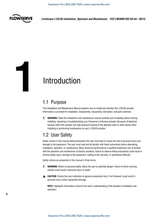 1	Introduction	
1.1 Purpose
This Installation and Maintenance Manual explains how to install and maintain the L120-85 actuator.
Information is provided for installation, disassembly, reassembly, lubrication, and parts selection.
c	 WARNING: Read this installation and maintenance manual carefully and completely before storing,
installing, operating or troubleshooting your Flowserve Limitorque actuator. Be aware of electrical
hazards within the actuator and high-pressure hazards at the attached valve or other device when
installing or performing maintenance on your L120-85 actuator.
1.2  User Safety
Safety notices in this manual detail precautions the user must take to reduce the risk of personal injury and
damage to the equipment. The user must read and be familiar with these instructions before attempting
installation, operation, or maintenance. Work should be performed by a qualified tradesman who is familiar
with the operation and maintenance of electric actuators. Failure to observe these precautions could result in
serious bodily injury, damage to the equipment, voiding of the warranty, or operational difficulty.
Safety notices are presented in this manual in three forms:
c 	 WARNING: Refers to personal safety. Alerts the user to potential danger. Failure to follow warning
notices could result in personal injury or death.
a	 CAUTION: Directs the user’s attention to general precautions that, if not followed, could result in
personal injury and/or equipment damage.
NOTE: Highlights information critical to the user’s understanding of the actuator’s installation and
operation.
Limitorque L120-85 Installation, Operation and Maintenance  FCD LMENIM1202-03-A4 – 06/15
4
Swanson Flo | 800-288-7926 | www.swansonflo.com
Swanson Flo | 800-288-7926 | www.swansonflo.com
 
