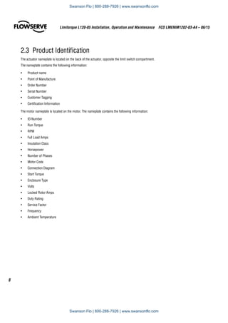 2.3  Product Identification
The actuator nameplate is located on the back of the actuator, opposite the limit switch compartment.
The nameplate contains the following information:
•	 Product name
•	 Point of Manufacture
•	 Order Number
•	 Serial Number
•	 Customer Tagging
•	 Certification Information
The motor nameplate is located on the motor. The nameplate contains the following information:
•	 ID Number
•	 Run Torque
•	 RPM
•	 Full Load Amps
•	 Insulation Class
•	 Horsepower
•	 Number of Phases
•	 Motor Code
•	 Connection Diagram
•	 Start Torque
•	 Enclosure Type
•	 Volts
•	 Locked Rotor Amps
•	 Duty Rating
•	 Service Factor
•	 Frequency
•	 Ambient Temperature
Limitorque L120-85 Installation, Operation and Maintenance  FCD LMENIM1202-03-A4 – 06/15
6
Swanson Flo | 800-288-7926 | www.swansonflo.com
Swanson Flo | 800-288-7926 | www.swansonflo.com
 