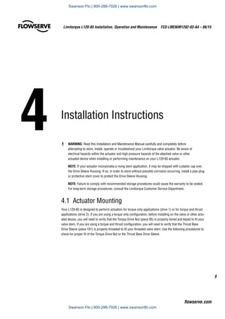 4	Installation Instructions
c	 WARNING: Read this Installation and Maintenance Manual carefully and completely before
attempting to store, install, operate or troubleshoot your Limitorque valve actuator. Be aware of
electrical hazards within the actuator and high pressure hazards of the attached valve or other
actuated device when installing or performing maintenance on your L120-85 actuator.
NOTE: If your actuator incorporates a rising stem application, it may be shipped with a plastic cap over
the Drive Sleeve Housing. If so, in order to store without possible corrosion occurring, install a pipe plug
or protective stem cover to protect the Drive Sleeve Housing.
NOTE: Failure to comply with recommended storage procedures could cause the warranty to be voided.
For long-term storage procedures, consult the Limitorque Customer Service Department.
4.1  Actuator Mounting
Your L120-85 is designed to perform actuation for torque only applications (drive 1) or for torque and thrust
applications (drive 2). If you are using a torque only configuration, before installing on the valve or other actu-
ated device, you will need to verify that the Torque Drive Nut (piece 95) is properly bored and keyed to fit your
valve stem. If you are using a torque and thrust configuration, you will need to verify that the Thrust Base
Drive Sleeve (piece 101) is properly threaded to fit your threaded valve stem. Use the following procedures to
check for proper fit of the Torque Drive Nut or the Thrust Base Drive Sleeve.
9
Limitorque L120-85 Installation, Operation and Maintenance  FCD LMENIM1202-03-A4 – 06/15
flowserve.com
Swanson Flo | 800-288-7926 | www.swansonflo.com
Swanson Flo | 800-288-7926 | www.swansonflo.com
 
