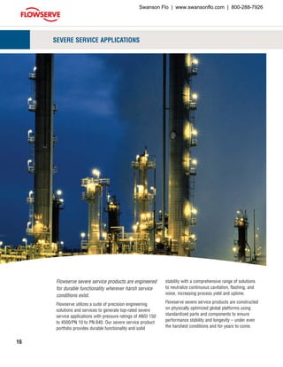 16
SEVERE SERVICE APPLICATIONS
Flowserve severe service products are engineered
for durable functionality wherever harsh service
conditions exist.
Flowserve utilizes a suite of precision engineering
solutions and services to generate top-rated severe
service applications with pressure ratings of ANSI 150
to 4500/PN 10 to PN 640. Our severe service product
portfolio provides durable functionality and solid
stability with a comprehensive range of solutions
to neutralize continuous cavitation, flashing, and
noise, increasing process yield and uptime.
Flowserve severe service products are constructed
on physically optimized global platforms using
standardized parts and components to ensure
performance stability and longevity – under even
the harshest conditions and for years to come.
Swanson Flo | www.swansonflo.com | 800-288-7926
 
