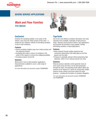 18
SEVERE SERVICE APPLICATIONS
CavControl
Contains the cavitating bubbles in the center of the
retainer, away from the metal surfaces of the valve – a
simple but very effective method of controlling cavitation
in low to mild conditions.
Features
•	Directs cavitation bubbles away from metal surfaces and
into opposing streams
•	Impinging jets create a column of cavitation in the
center of the retainer to remove the collapsing bubbles
•	Increases product service life
Solutions
Works best in low-to mild-cavitation applications.
Characterization available to cover a wide range of
applications.
For more information see document number FCENBR0068
TigerTooth
One of the most effective cavitation elimination and noise
reduction trims available, especially at high-pressure
drops. Reduces sound pressure levels in gas applications
and prevents the formation of gas bubbles, thereby
eliminating cavitation in liquid applications.
Features
•	Noise reduced through sudden expansion and
contraction phenomenon that takes place as the flow
passes over the teeth
•	Pressure is gradually reduced without generating high
velocities, which in turn reduces process line noise
Solutions
Reduces process velocities (which generate noise) at
every point across the discs. As the fluid progresses
through the stack, the expanding tooth pattern allows the
pressure to be reduced in a series of successively smaller
pressure drops without excursions below the vapor
pressure – avoiding the formation of cavitation altogether.
For more information see document number FCENBR0067
and FCENBR0068
Mark and Flow Families
Trim Options
Swanson Flo | www.swansonflo.com | 800-288-7926
 