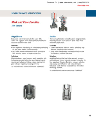 flowserve.com
21
Mark and Flow Families
Trim Options
SEVERE SERVICE APPLICATIONS
MegaStream
Decades of proven service make this heavy-duty,
drilled-hole cage one of the most common and effective
solutions to control valve noise.
Features
•	Fluid expansion and velocity are controlled by increasing
the flow areas of each subsequent stage
•	Each stage takes a small pressure drop, avoiding the
high velocities present in single throttle trims
Solutions
Effectively lowers sound pressure levels associated with
turbulence generated within the valve, helping to avoid
downstream turbulence that can vibrate relatively thin
pipe walls and impact surrounding environs.
For more information see document number FCENBR0067
Stealth
The most sophisticated noise attenuation design available.
Effectively reduces sound pressure levels in the most
demanding applications.
Features
•	Gradual reduction of pressure without generating high
velocities reduces process line noise
•	Small outlet holes leverage frequency shifting to raise
the frequency and lower the noise
Solutions
Angled paths direct the flow to the valve exit to reduce
exit turbulence, thereby lowering noise and increasing the
flow capacity of the valve. Combines pressure reduction
and velocity control features with noise elimination
features to create the most advanced noise elimination
technology available.
For more information see document number FCENBR0067
Swanson Flo | www.swansonflo.com | 800-288-7926
 