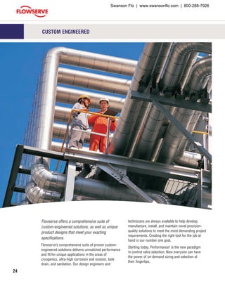 24
Flowserve offers a comprehensive suite of
custom-engineered solutions, as well as unique
product designs that meet your exacting
specifications.
Flowserve’s comprehensive suite of proven custom-
engineered solutions delivers unmatched performance
and fit for unique applications in the areas of
cryogenics, ultra-high corrosion and erosion, tank
drain, and sanitation. Our design engineers and
technicians are always available to help develop,
manufacture, install, and maintain novel precision-
quality solutions to meet the most demanding project
requirements. Creating the right tool for the job at
hand is our number one goal.
Starting today, Performance! is the new paradigm
in control valve selection. Now everyone can have
the power of on-demand sizing and selection at
their fingertips.
CUSTOM ENGINEERED
Swanson Flo | www.swansonflo.com | 800-288-7926
 