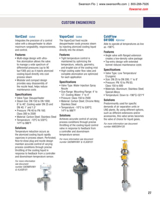 flowserve.com
27
VariCool Valtek
Integrates the precision of a control
valve with a desuperheater to attain
maximum rangeability, responsiveness,
and control.
Features
•	Multi-stage design with ultra-
fine atomization allows the valve
to manage a wide spectrum of
differential pressures (up to 90
bar/1305 psi) as it injects atomized
cooling liquid directly into cool
process steam
•	Modular and compact design
provides easy disassembly of
the nozzle head, helps reduce
maintenance costs
Specifications
•	Valve Type: Desuperheater
•	Steam line: DN 150 to DN 1000;
6" to 40"; Cooling water DN 25 and
DN 40; 1" and 1.5"
•	Pressure: PN 40 to PN 160;
Class 300 to 2500
•	Material: Carbon Steel; Stainless Steel
•	Temperature: -10°C to 530°C;
14°F to 986°F
Solutions
Temperature reduction occurs as
the atomized cooling liquid rapidly
vaporizes in process steam. Perforated,
flow-to-close plug and nozzle design
maintain accurate control of varying
process conditions through precise
throttling of the cooling liquid in
response to feedback from a controller
and downstream temperature sensor.
For more information
see document
number SAENBRV901
& VLASB101
VaporCool Valtek
The VaporCool fixed nozzle
desuperheater cools process steam
by injecting atomized cooling liquid
directly into the stream.
Features
•	Tight temperature control is
maintained by optimizing the
temperature, velocity, geometry,
and droplet size of the cooling mist
•	High cooling water flow rates and
complete atomization are optimized
for each application
Specifications
•	Valve Type: Water Injection Spray
Nozzle
•	Size Range: Mounting Flange: 4" to
12"; Cooling Water: 1" to 4"
•	Pressure: Class 150 to 2500
•	Material: Carbon Steel; Chrome Moly;
Stainless Steel
•	Temperature: -10°C to 530°C;
14°F to 986°F
Solutions
Achieves accurate control of varying
process conditions through precise
throttling of the cooling liquid control
valve in response to feedback from
a controller and downstream
temperature sensor.
For more information see document
number SAENBRV901 & VLASB101
ColdFlow
041000 Kämmer
Able to operate at temperatures as low
as -196°C.
Features
•	Angle valve with flanged extension
creates a low-density valve package
•	Top-entry design with extended
bonnet reduces maintenance costs
Specifications
•	Valve Type: Low Temperature/
Cryogenic
•	Size: DN 25 to DN 200; 1" to 8"
•	Pressure: PN 10 to PN 63;
Class 150 to 600
•	Materials: Aluminum; Stainless Steel;
Special Alloys
•	Temperature: Down to -196°C/-321°F
Solutions
Predominantly used for specific
demands of air separation units or
LNG plants. By using different options,
such as different extensions and/or
accessories, this valve series becomes
the valve of choice for liquid gases.
For more information see document
number KMEEBR4120
CUSTOM ENGINEERED
Swanson Flo | www.swansonflo.com | 800-288-7926
 