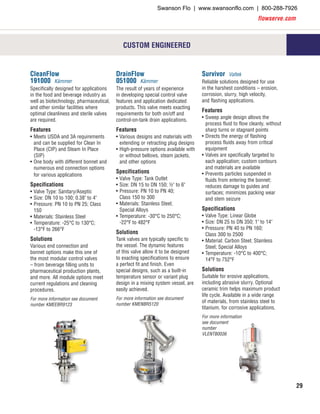 flowserve.com
29
CleanFlow
191000 Kämmer
Specifically designed for applications
in the food and beverage industry as
well as biotechnology, pharmaceutical,
and other similar facilities where
optimal cleanliness and sterile valves
are required.
Features
•	Meets USDA and 3A requirements
and can be supplied for Clean In
Place (CIP) and Steam In Place
(SIP)
•	One body with different bonnet and
numerous end connection options
for various applications
Specifications
•	Valve Type: Sanitary/Aseptic
•	Size: DN 10 to 100; 0.38" to 4"
•	Pressure: PN 10 to PN 25; Class
150
•	Materials: Stainless Steel
•	Temperature: -25°C to 130°C;
-13°F to 266°F
Solutions
Various end connection and
bonnet options make this one of
the most modular control valves
– from beverage filling units to
pharmaceutical production plants,
and more. All module options meet
current regulations and cleaning
procedures.
For more information see document
number KMEEBR9123
DrainFlow
051000 Kämmer
The result of years of experience
in developing special control valve
features and application dedicated
products. This valve meets exacting
requirements for both on/off and
control-on-tank drain applications.
Features
•	Various designs and materials with
extending or retracting plug designs
•	High-pressure options available with
or without bellows, steam jackets,
and other options
Specifications
•	Valve Type: Tank Outlet
•	Size: DN 15 to DN 150; ½" to 6"
•	Pressure: PN 10 to PN 40;
Class 150 to 300
•	Materials: Stainless Steel;
Special Alloys
•	Temperature: -30°C to 250°C;
-22°F to 482°F
Solutions
Tank valves are typically specific to
the vessel. The dynamic features
of this valve allow it to be designed
to exacting specifications to ensure
a perfect fit and finish. Even
special designs, such as a built-in
temperature sensor or variant plug
design in a mixing system vessel, are
easily achieved.
For more information see document
number KMENBR5120
Survivor Valtek
Reliable solutions designed for use
in the harshest conditions – erosion,
corrosion, slurry, high velocity,
and flashing applications.
Features
•	Sweep angle design allows the
process fluid to flow cleanly, without
sharp turns or stagnant points
•	Directs the energy of flashing
process fluids away from critical
equipment
•	Valves are specifically targeted to
each application; custom contours
and materials are available
•	Prevents particles suspended in
fluids from entering the bonnet;
reduces damage to guides and
surfaces; minimizes packing wear
and stem seizure
Specifications
•	Valve Type: Linear Globe
•	Size: DN 25 to DN 350; 1" to 14"
•	Pressure: PN 40 to PN 160;
Class 300 to 2500
•	Material: Carbon Steel; Stainless
Steel; Special Alloys
•	Temperature: -10°C to 400°C;
14°F to 752°F
Solutions
Suitable for erosive applications,
including abrasive slurry. Optional
ceramic trim helps maximum product
life cycle. Available in a wide range
of materials, from stainless steel to
titanium, for corrosive applications.
For more information
see document
number
VLENTB0036
CUSTOM ENGINEERED
Swanson Flo | www.swansonflo.com | 800-288-7926
 