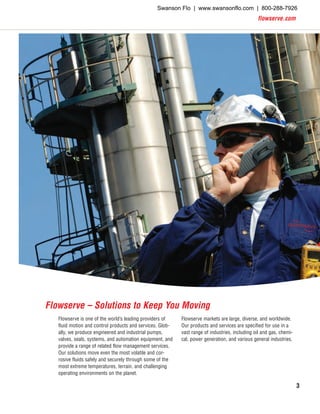 flowserve.com
3
Flowserve markets are large, diverse, and worldwide.
Our products and services are specified for use in a
vast range of industries, including oil and gas, chemi-
cal, power generation, and various general industries.
Flowserve is one of the world’s leading providers of
fluid motion and control products and services. Glob-
ally, we produce engineered and industrial pumps,
valves, seals, systems, and automation equipment, and
provide a range of related flow management services.
Our solutions move even the most volatile and cor-
rosive fluids safely and securely through some of the
most extreme temperatures, terrain, and challenging
operating environments on the planet.
Flowserve – Solutions to Keep You Moving
Swanson Flo | www.swansonflo.com | 800-288-7926
 
