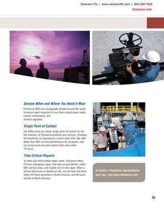 flowserve.com
35
To locate a Flowserve representative
near you, visit www.flowserve.com
Service When and Where You Need It Most
Flowserve QRCs are strategically located around the world
to ensure rapid response to your time-critical repair needs,
routine maintenance, and
product upgrades.
Single Point of Contact
Our QRCs serve as a local, single point of contact for the
full inventory of Flowserve products and services, including
the machinery to manufacture custom-built units. We offer
better than 95% on-time performance for all repairs, and
can turnaround new and custom-built units within
72 hours.
Time-Critical Repairs
To meet your time-critical repair needs, Flowserve offers
24-hour emergency repair, free pick-up and delivery within
QRC service areas, and mobile and on-site repair. When a
service technician is needed on-site, we can have one there
within 24 hours anywhere in North America, and 48 hours
outside of North America.
Swanson Flo | www.swansonflo.com | 800-288-7926
 