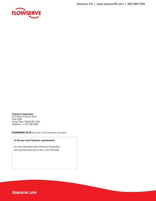 flowserve.com
To find your local Flowserve representative:
For more information about Flowserve Corporation,
visit www.flowserve.com or call +1 972 443 6500.
Flowserve Corporation
5215 North O’Connor Blvd.
Suite 2300
Irving, Texas 75039-5421 USA
Telephone: +1 937 890 5839
FCENBR00002-05-AQ April 2016. © 2016 Flowserve Corporation
Swanson Flo | www.swansonflo.com | 800-288-7926
 