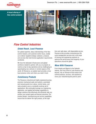 4
Global Reach, Local Presence
Our global expertise, deep understanding of the flow
control industry, and customer-centric focus, enable
us to deliver targeted strategic solutions, products,
and services that meet diverse application requirements
worldwide.
We have the dedicated infrastructure and global
workforce needed to partner with you on projects as
routine as day-to-day operations and as challenging as
spearheading new ventures in remote regions of the
world. At Flowserve, our global reach provides a truly
local presence when and where you need it most.
Evolutionary Products
The Flowserve industrial and highly engineered pumps,
precision mechanical seals and systems, automated
and manual quarter-turn valves, control valves, and
valve actuators serve a constantly evolving set of
applications. We continually leverage our engineering,
application, and applied technology capabilities to
design solutions that effectively and efficiently help you
achieve your project goals and desired outcomes. Our
product design, manufacturing and service capabilities
ensure that we deliver the right product, at the right
A broad offering of
flow control products
time and right place, with dependable service.
Flowserve also provides comprehensive life
cycle management services and a full range
of training and engineering solutions to
optimize the performance and longevity of your
operations around the globe.
Move With Flowserve
From Angola and Nigeria to the Sakhalin
Islands, and from China to Latin America and
beyond, rely on Flowserve fluid motion and
control products, services, and solutions to
move your industrial liquids point to point.
Flow Control Industries
Swanson Flo | www.swansonflo.com | 800-288-7926
 