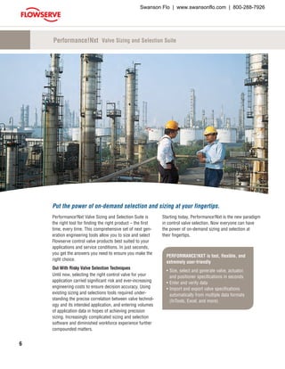 6
PERFORMANCE!NXT is fast, flexible, and
extremely user-friendly
•	Size, select and generate valve, actuator,
and positioner specifications in seconds
•	Enter and verify data
•	Import and export valve specifications
automatically from multiple data formats
(InTools, Excel, and more)
Performance!Nxt Valve Sizing and Selection Suite is
the right tool for finding the right product – the first
time, every time. This comprehensive set of next gen-
eration engineering tools allow you to size and select
Flowserve control valve products best suited to your
applications and service conditions. In just seconds,
you get the answers you need to ensure you make the
right choice.
Out With Risky Valve Selection Techniques
Until now, selecting the right control valve for your
application carried significant risk and ever-increasing
engineering costs to ensure decision accuracy. Using
existing sizing and selections tools required under-
standing the precise correlation between valve technol-
ogy and its intended application, and entering volumes
of application data in hopes of achieving precision
sizing. Increasingly complicated sizing and selection
software and diminished workforce experience further
compounded matters.
Starting today, Performance!Nxt is the new paradigm
in control valve selection. Now everyone can have
the power of on-demand sizing and selection at
their fingertips.
Performance!Nxt Valve Sizing and Selection Suite
Put the power of on-demand selection and sizing at your fingertips.
Swanson Flo | www.swansonflo.com | 800-288-7926
 