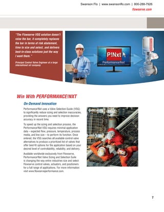 flowserve.com
7
On-Demand Innovation
Performance!Nxt uses a Valve Selection Guide (VSG)
to significantly reduce sizing and selection inaccuracies,
providing the answers you need to improve decision
accuracy in record time.
To speed up the sizing and selection process, the
Performance!Nxt VSG requires minimal application
data – expected flow, pressure, temperature, process
media, and line size – to perform its function. Once
entered, the VSG searches all available control valve
alternatives to produce a prioritized list of valves that
offer best-fit options for the application based on your
desired level of controllability, reliability, and delivery.
Available worldwide exclusively from Flowserve,
Performance!Nxt Valve Sizing and Selection Suite
is changing the way entire industries size and select
Flowserve control valves, actuators, and positioners
for a full range of applications. For more information
visit www.flowserveperformance.com.
“The Flowserve VSG solution doesn’t
raise the bar, it completely replaces
the bar in terms of risk abatement,
time to size and select, and delivers
best-in-class solutions just the way
I want them.”
Principal Control Valve Engineer at a large
international oil company
Win With PERFORMANCE!NXT
Swanson Flo | www.swansonflo.com | 800-288-7926
 