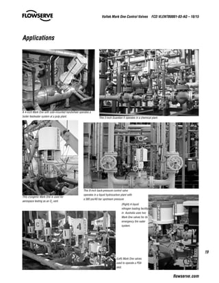 19
Valtek Mark One Control Valves  FCD VLENTB0001-03-AQ – 10/15
flowserve.com
Applications
(Right) A liquid
nitrogen loading facility
in Australia uses two
Mark One valves for its
emergency fire water
system.
(Left) Mark One valves
used to operate a PSA
skid.
This 8-inch back-pressure control valve
operates in a liquid hydrocarbon plant with
a 580 psi/40 bar upstream pressure
This cryogenic Mark One is used for
aerospace testing as an O2
vent.
A 4-inch Mark One with side-mounted handwheel operates a
boiler feedwater system at a pulp plant. This 2-inch Guardian II operates in a chemical plant.
 
