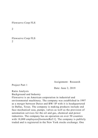 Flowserve Corp FLS
2
Flowserve Corp FLS
2
Assignment: Research
Project Part 1
Date: June 2, 2019
Ratio Analysis
Background and Industry
Flowserve is an American corporation in industrial and
environmental machinery. The company was established in 1997
as a merger between Durco and BW/ IP with it is headquartered
in Dallas, Texas. The company is making products include end
face mechanical seas, pumps, valves as well as the provision of
automation services for the oil and gas, chemical and power
industries. The company has an operation on over 50 counties
with 18,000 employees[footnoteRef:1]. The company is publicly
traded and is registered in the New York stocks exchange. One
 