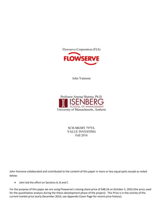 Flowserve Corporation (FLS)
John Yannone
Professor Anurag Sharma, Ph.D.
University of Massachusetts, Amherst
SCH-MGMT 797VL
VALUE INVESTING
Fall 2016
John Yannone collaborated and contributed to the content of this paper in more or less equal parts except as noted
below.
 John led the effort on Sections A, B and C
For the purpose of this paper we are using Flowserve’s closing share price of $48.24 on October 5, 2016 (the price used
for the quantitative analysis during the thesis development phase of the project). This Price is in the vicinity of the
current market price (early December 2016; see Appendix Cover Page for recent price history).
 