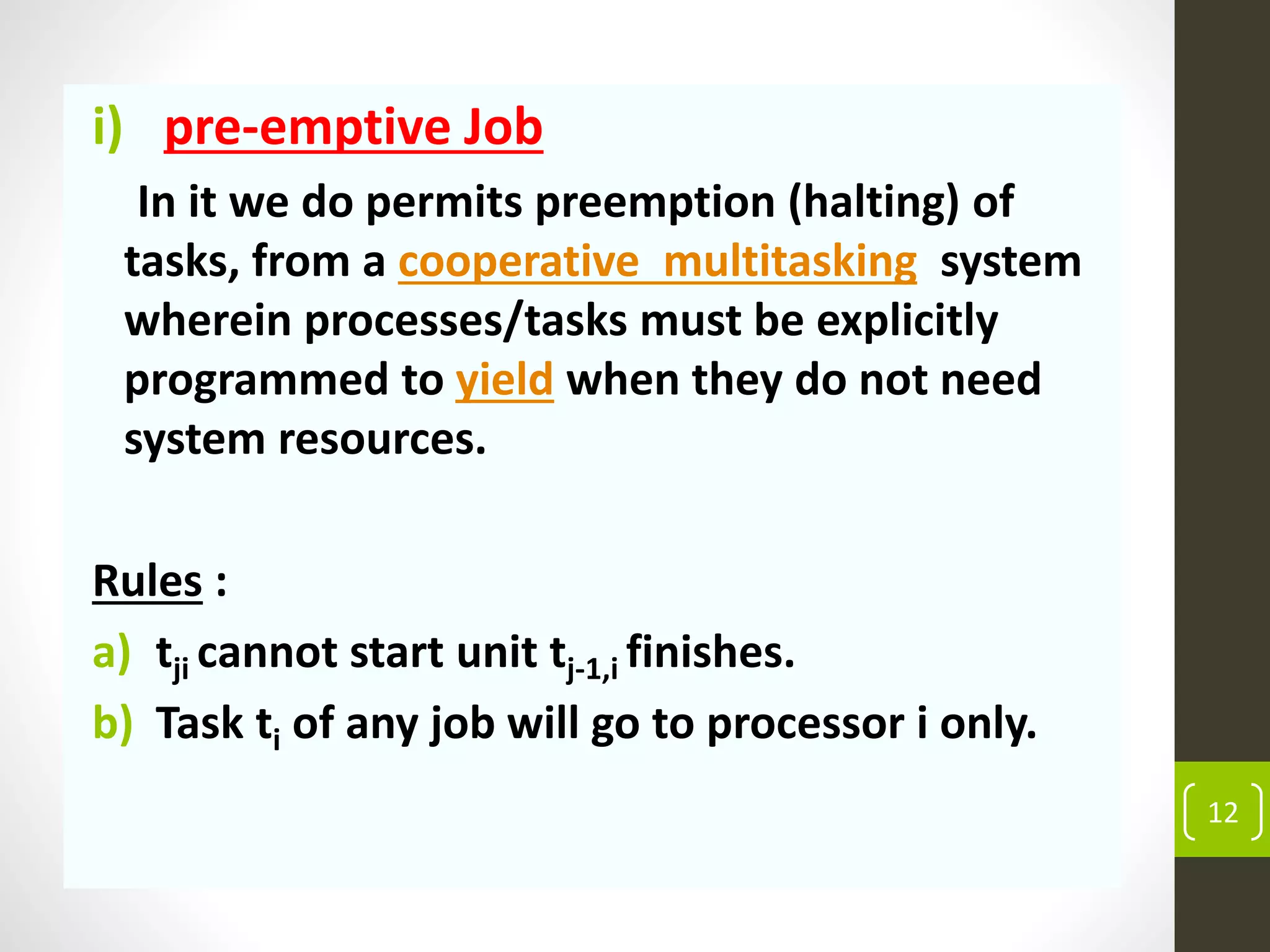 i) pre-emptive Job
In it we do permits preemption (halting) of
tasks, from a cooperative multitasking system
wherein processes/tasks must be explicitly
programmed to yield when they do not need
system resources.
Rules :
a) tji cannot start unit tj-1,i finishes.
b) Task ti of any job will go to processor i only.
12
 