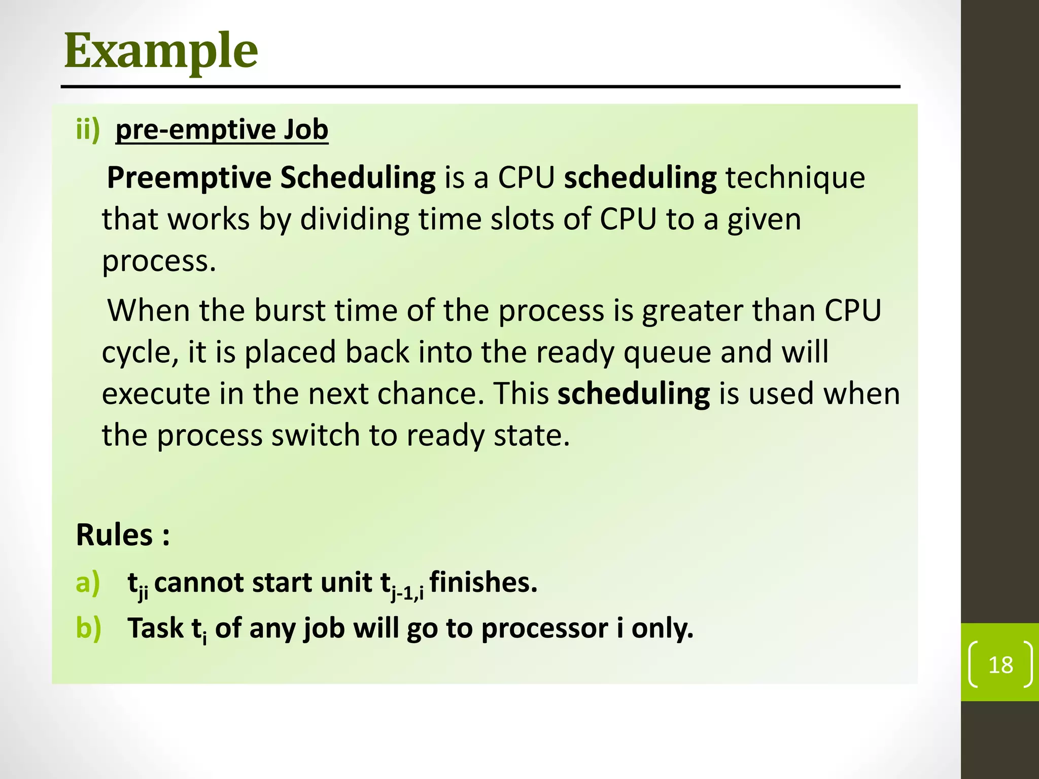 Example
ii) pre-emptive Job
Preemptive Scheduling is a CPU scheduling technique
that works by dividing time slots of CPU to a given
process.
When the burst time of the process is greater than CPU
cycle, it is placed back into the ready queue and will
execute in the next chance. This scheduling is used when
the process switch to ready state.
Rules :
a) tji cannot start unit tj-1,i finishes.
b) Task ti of any job will go to processor i only.
18
 