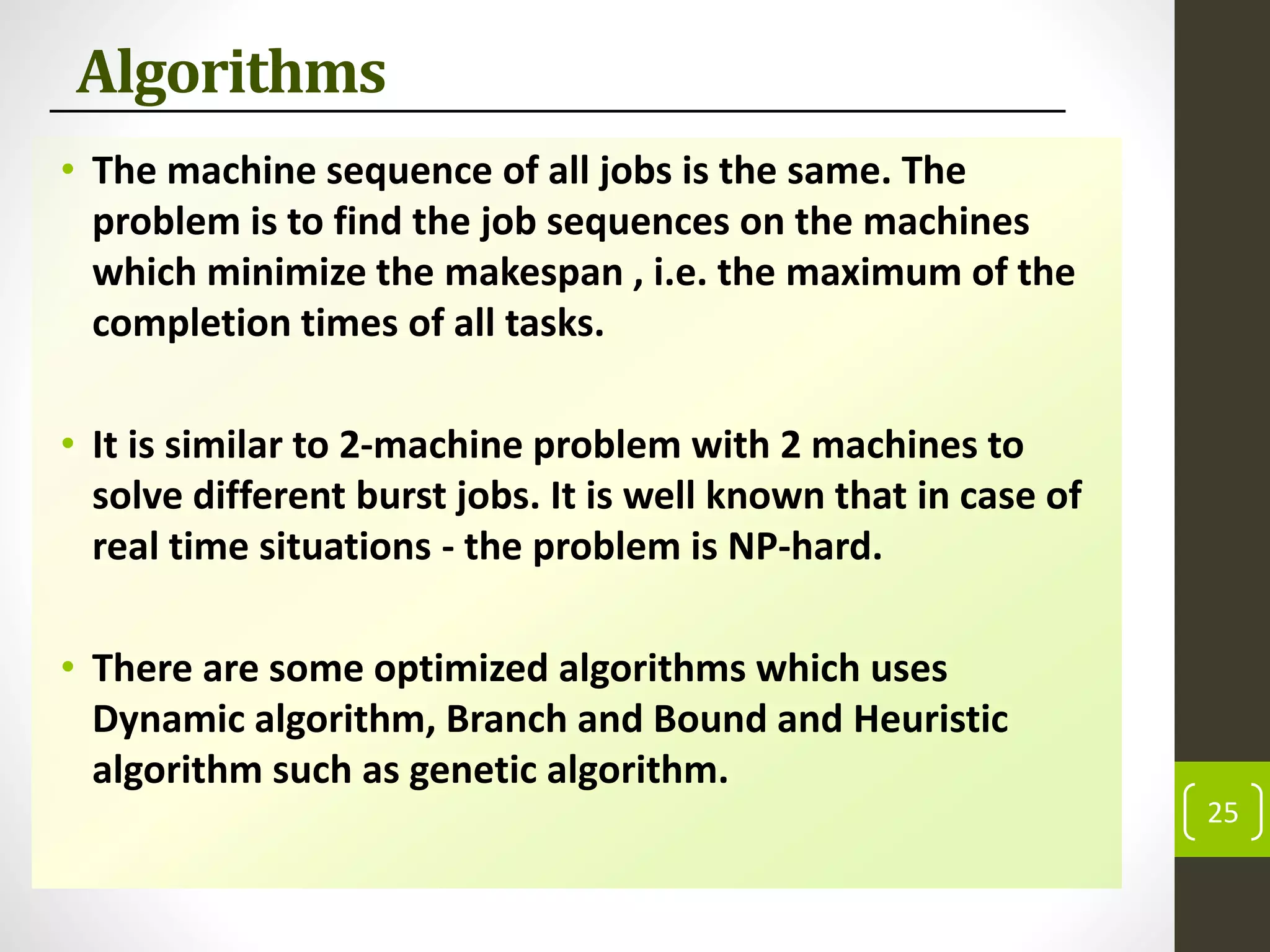 Algorithms
• The machine sequence of all jobs is the same. The
problem is to find the job sequences on the machines
which minimize the makespan , i.e. the maximum of the
completion times of all tasks.
• It is similar to 2-machine problem with 2 machines to
solve different burst jobs. It is well known that in case of
real time situations - the problem is NP-hard.
• There are some optimized algorithms which uses
Dynamic algorithm, Branch and Bound and Heuristic
algorithm such as genetic algorithm.
25
 