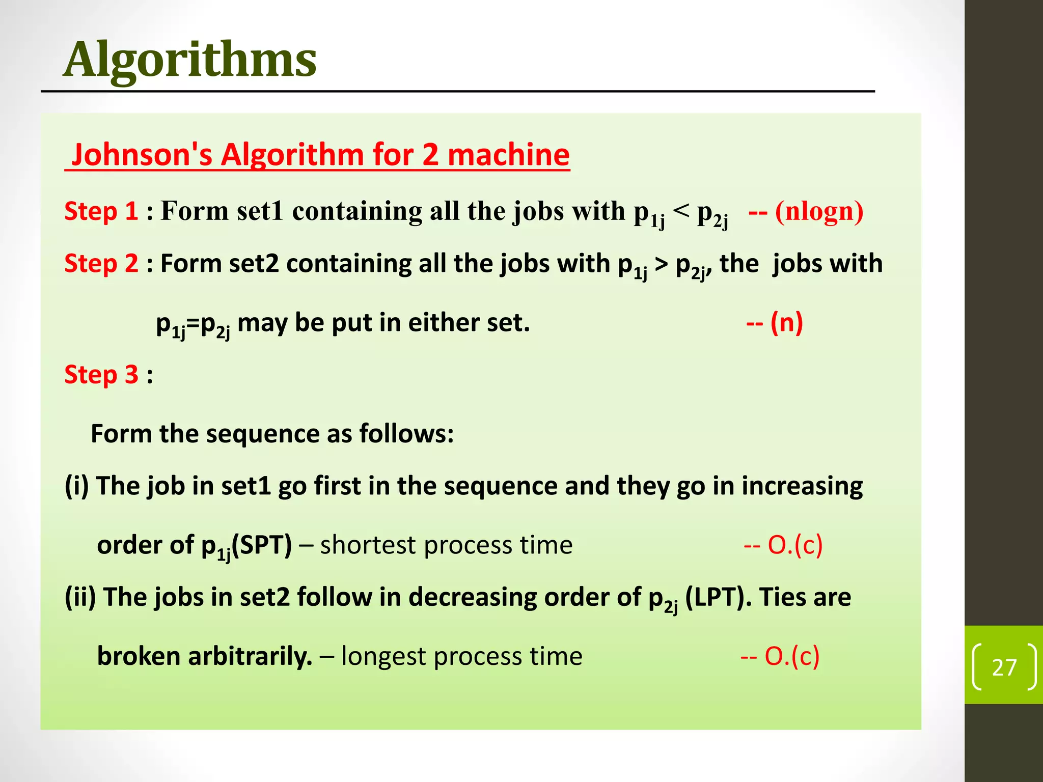 Algorithms
Johnson's Algorithm for 2 machine
Step 1 : Form set1 containing all the jobs with p1j < p2j -- (nlogn)
Step 2 : Form set2 containing all the jobs with p1j > p2j, the jobs with
p1j=p2j may be put in either set. -- (n)
Step 3 :
Form the sequence as follows:
(i) The job in set1 go first in the sequence and they go in increasing
order of p1j(SPT) – shortest process time -- O.(c)
(ii) The jobs in set2 follow in decreasing order of p2j (LPT). Ties are
broken arbitrarily. – longest process time -- O.(c) 27
 