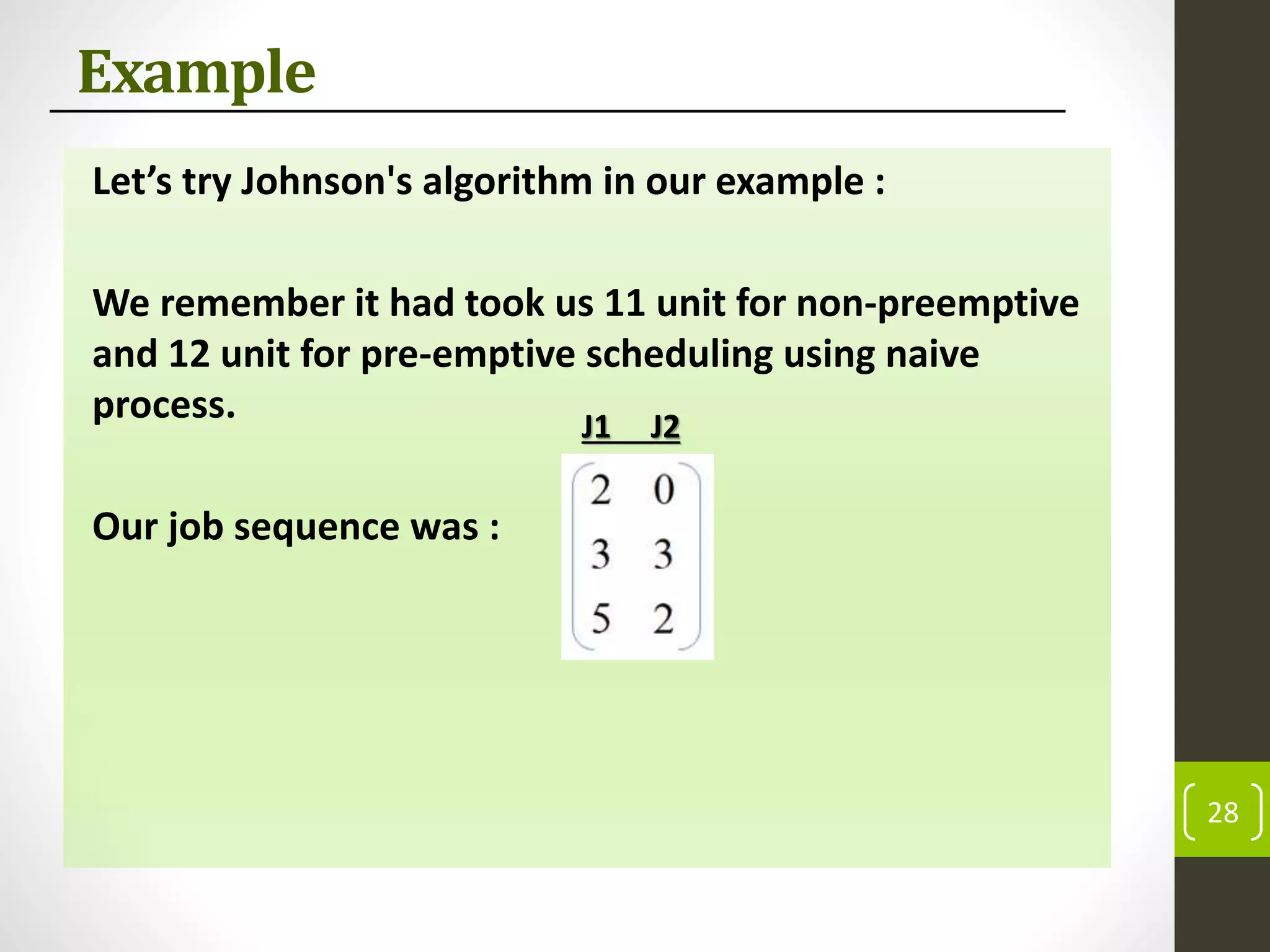 Example
Let’s try Johnson's algorithm in our example :
We remember it had took us 11 unit for non-preemptive
and 12 unit for pre-emptive scheduling using naive
process.
Our job sequence was :
28
J1 J2
 