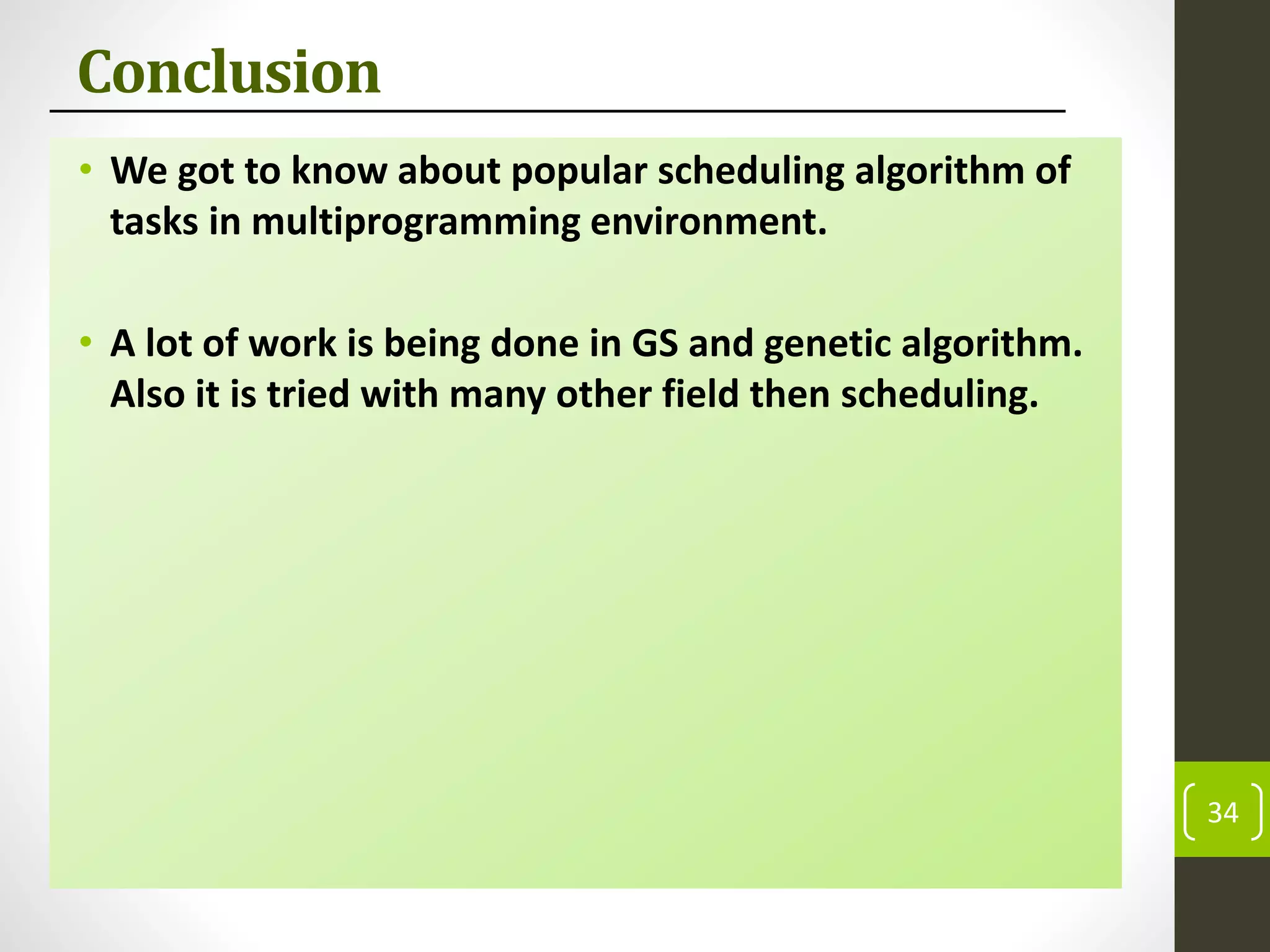 Conclusion
• We got to know about popular scheduling algorithm of
tasks in multiprogramming environment.
• A lot of work is being done in GS and genetic algorithm.
Also it is tried with many other field then scheduling.
34
 