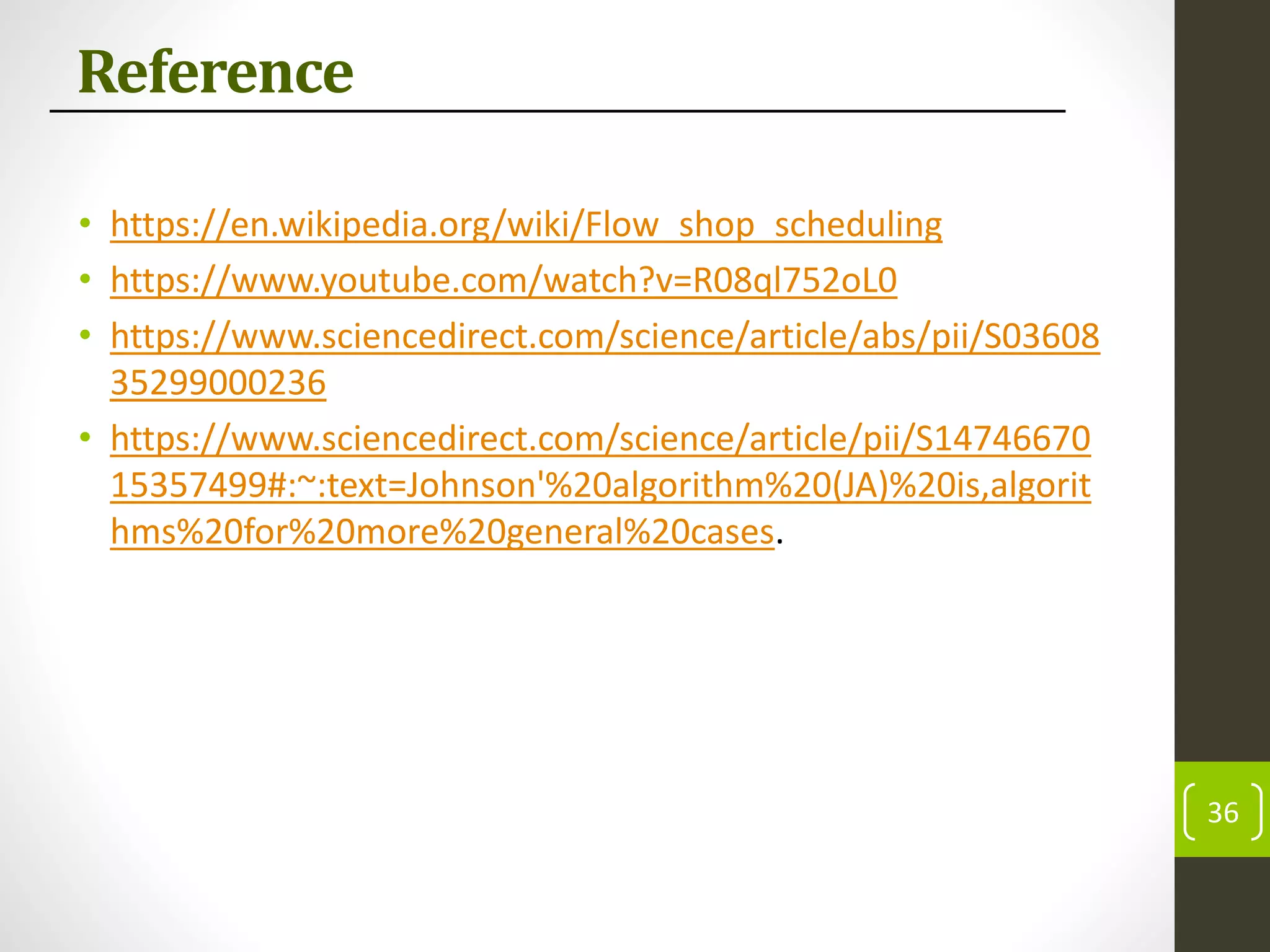 Reference
• https://en.wikipedia.org/wiki/Flow_shop_scheduling
• https://www.youtube.com/watch?v=R08ql752oL0
• https://www.sciencedirect.com/science/article/abs/pii/S03608
35299000236
• https://www.sciencedirect.com/science/article/pii/S14746670
15357499#:~:text=Johnson'%20algorithm%20(JA)%20is,algorit
hms%20for%20more%20general%20cases.
36
 