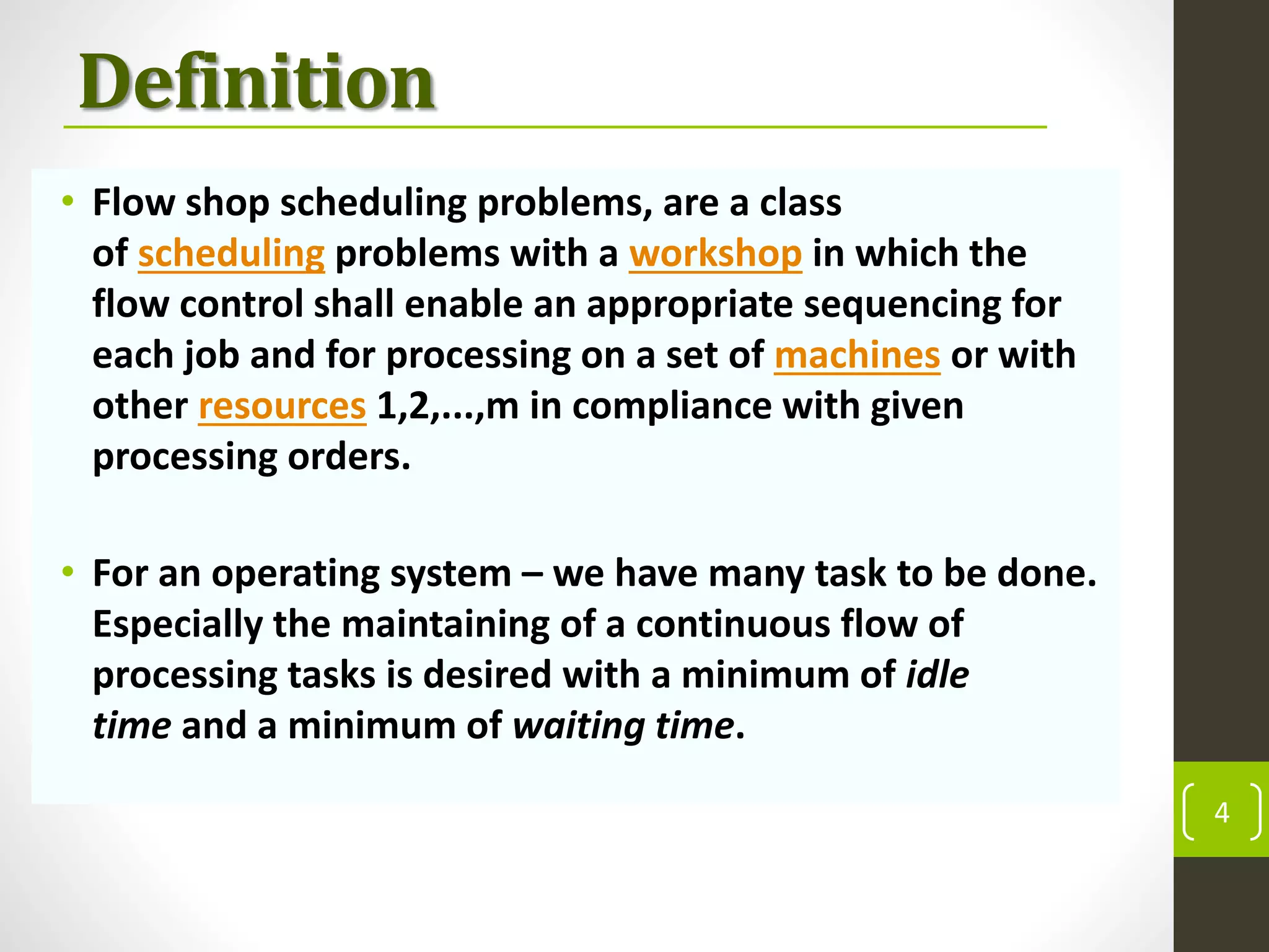 Definition
• Flow shop scheduling problems, are a class
of scheduling problems with a workshop in which the
flow control shall enable an appropriate sequencing for
each job and for processing on a set of machines or with
other resources 1,2,...,m in compliance with given
processing orders.
• For an operating system – we have many task to be done.
Especially the maintaining of a continuous flow of
processing tasks is desired with a minimum of idle
time and a minimum of waiting time.
4
 