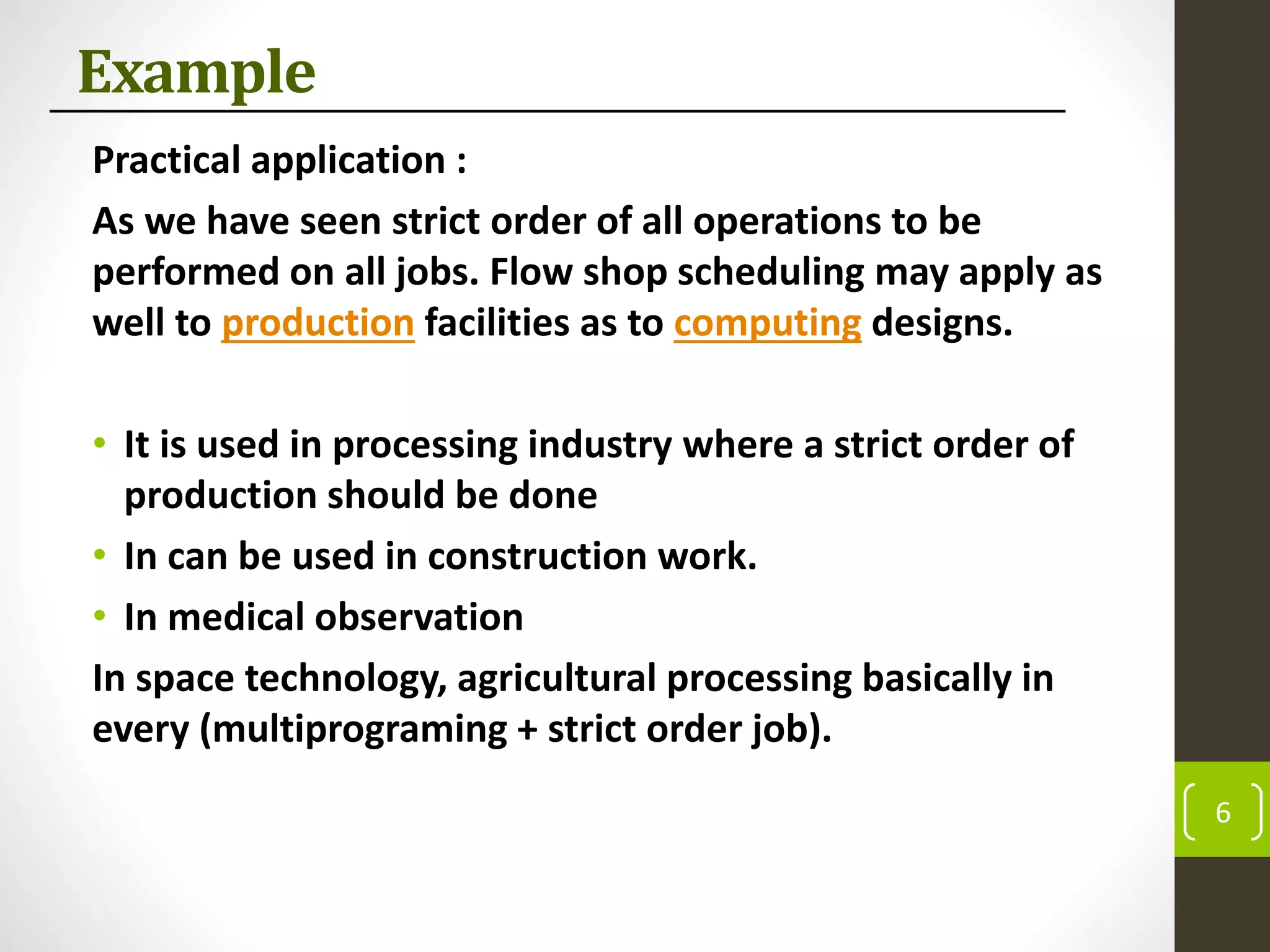 Example
Practical application :
As we have seen strict order of all operations to be
performed on all jobs. Flow shop scheduling may apply as
well to production facilities as to computing designs.
• It is used in processing industry where a strict order of
production should be done
• In can be used in construction work.
• In medical observation
In space technology, agricultural processing basically in
every (multiprograming + strict order job).
6
 