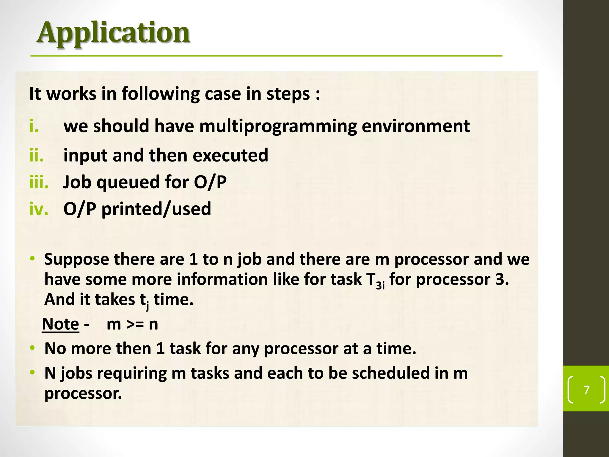 Application
It works in following case in steps :
i. we should have multiprogramming environment
ii. input and then executed
iii. Job queued for O/P
iv. O/P printed/used
• Suppose there are 1 to n job and there are m processor and we
have some more information like for task T3i for processor 3.
And it takes tj time.
Note - m >= n
• No more then 1 task for any processor at a time.
• N jobs requiring m tasks and each to be scheduled in m
processor. 7
 