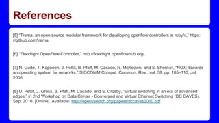 References
[5] “Trema. an open source modular framework for developing openflow controllers in ruby/c,” https:
//github.com/trema.
[6] “Floodlight OpenFlow Controller,” http://floodlight.openflowhub.org/.
[7] N. Gude, T. Koponen, J. Pettit, B. Pfaff, M. Casado, N. McKeown, and S. Shenker, “NOX: towards
an operating system for networks,” SIGCOMM Comput. Commun. Rev., vol. 38, pp. 105–110, Jul.
2008.
[8] U. Pettit, J. Gross, B. Pfaff, M. Casado, and S. Crosby, “Virtual switching in an era of advanced
edges,” in 2nd Workshop on Data Center - Converged and Virtual Ethernet Switching (DC CAVES),
Sep. 2010. [Online]. Available: http://openvswitch.org/papers/dccaves2010.pdf
 