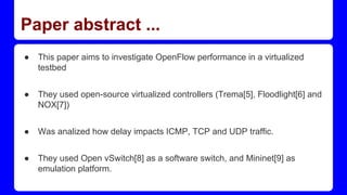Paper abstract ...
● This paper aims to investigate OpenFlow performance in a virtualized
testbed
● They used open-source virtualized controllers (Trema[5], Floodlight[6] and
NOX[7])
● Was analized how delay impacts ICMP, TCP and UDP traffic.
● They used Open vSwitch[8] as a software switch, and Mininet[9] as
emulation platform.
 