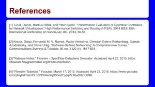 References
[1] Turull, Daniel, Markus Hidell, and Peter Sjodin. "Performance Evaluation of Openflow Controllers
for Network Virtualization." High Performance Switching and Routing (HPSR), 2014 IEEE 15th
International Conference on Vancouver, BC, 2014, 50-56.
[2] Kreutz, Diego, Fernando M. V. Ramos, Paulo Verissimo, Christian Esteve Rothenberg, Siamak
Azodolmolky, and Steve Uhlig. "Software-Defined Networking: A Comprehensive Survey."
Communications Surveys & Tutorials 16, no. 3 (2014): 1617-634.
[3] "Release Notes." Flowsim - OpenFlow Dataplane Simulator. Accessed April 23, 2015. https:
//flowsim.flowgrammable.org/#/documentation.
[4] "Flowsim Tutorials." Youtube. March 17, 2015. Accessed April 23, 2015. https://www.youtube.
com/playlist?list=PLhzVPXHeGqO53edYpqqVzT6w0i9zIOtNR.
 