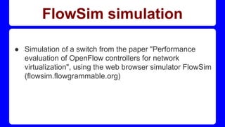 FlowSim simulation
● Simulation of a switch from the paper "Performance
evaluation of OpenFlow controllers for network
virtualization", using the web browser simulator FlowSim
(flowsim.flowgrammable.org)
 